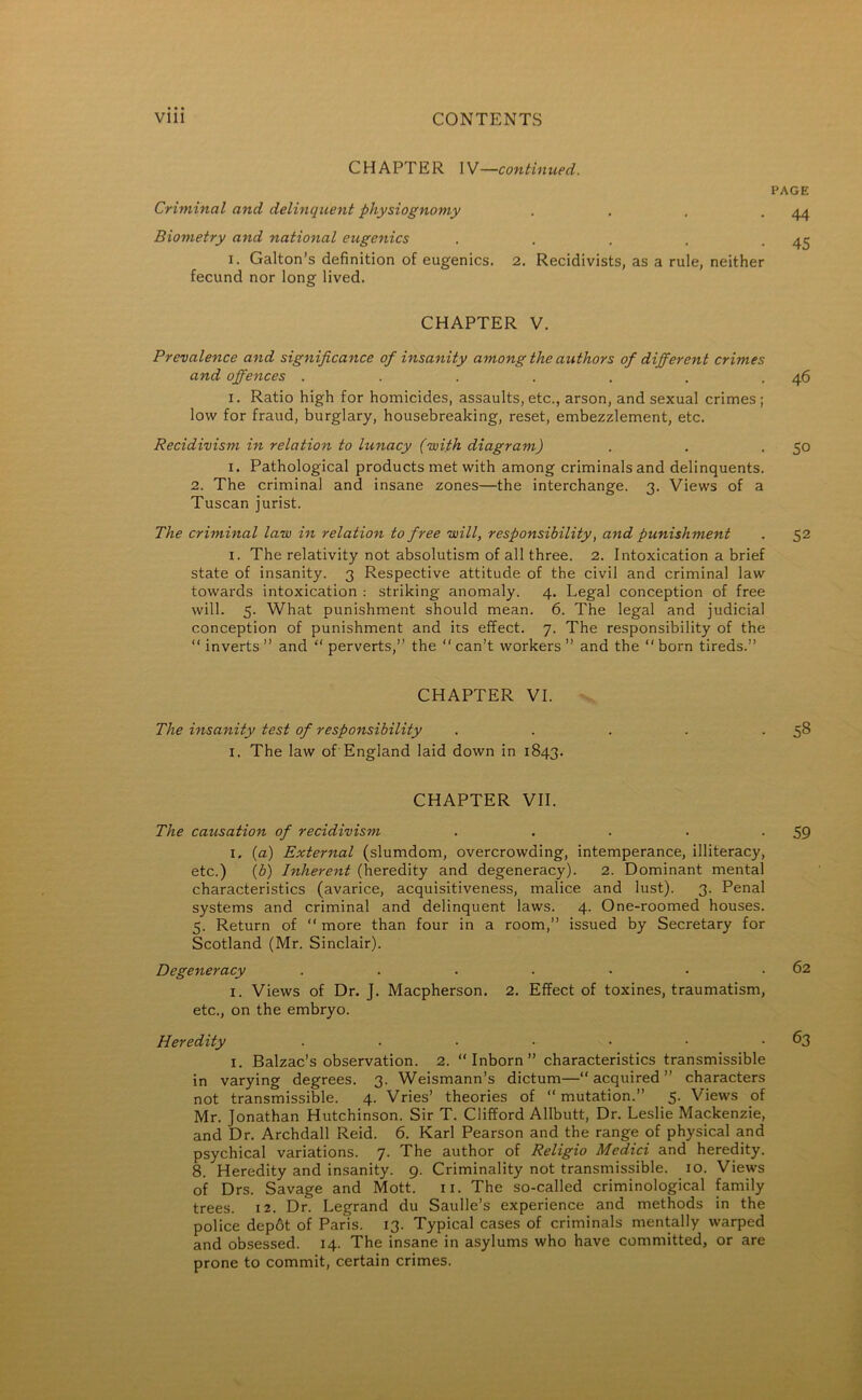 CHAPTER IV—continued. Criminal and delinquent physiognomy . Biometry and national eugenics . ... . i. Galton’s definition of eugenics. 2. Recidivists, as a rule, neither fecund nor long lived. CHAPTER V. Prevalence and significance of insanity among the authors of different crimes and offences ....... i. Ratio high for homicides, assaults, etc., arson, and sexual crimes ; low for fraud, burglary, housebreaking, reset, embezzlement, etc. Recidivism in relation to lunacy (with diagram) i. Pathological products met with among criminals and delinquents. 2. The criminal and insane zones—the interchange. 3. Views of a Tuscan jurist. The criminal law in relation to free will, responsibility, and punishment 1. The relativity not absolutism of all three. 2. Intoxication a brief state of insanity. 3 Respective attitude of the civil and criminal law towards intoxication : striking anomaly. 4. Legal conception of free will. 5. What punishment should mean. 6. The legal and judicial conception of punishment and its effect. 7. The responsibility of the “ inverts ” and “ perverts,” the “ can’t workers ” and the “ born tireds.” CHAPTER VI. The insanity test of responsibility 1. The law of England laid down in 1843. CHAPTER VII. The causation of recidivism . ... . 1. (a) External (slumdom, overcrowding, intemperance, illiteracy, etc.) (b) Inherent (heredity and degeneracy). 2. Dominant mental characteristics (avarice, acquisitiveness, malice and lust). 3. Penal systems and criminal and delinquent laws. 4. One-roomed houses. 5. Return of “ more than four in a room,” issued by Secretary for Scotland (Mr. Sinclair). Degeneracy ....... 1. Views of Dr. J. Macpherson. 2. Effect of toxines, traumatism, etc., on the embryo. Heredity ....... 1. Balzac’s observation. 2. Inborn” characteristics transmissible in varying degrees. 3. Weismann’s dictum— acquired ” characters not transmissible. 4. Vries’ theories of “mutation.” 5. Views of Mr. Jonathan Hutchinson. Sir T. Clifford Allbutt, Dr. Leslie Mackenzie, and Dr. Archdall Reid. 6. Karl Pearson and the range of physical and psychical variations. 7. The author of Religio Medici and heredity. 8. Heredity and insanity. 9. Criminality not transmissible. 10. Views of Drs. Savage and Mott. 11. The so-called criminological family trees. 12. Dr. Legrand du Saulle’s experience and methods in the police depot of Paris. 13. Typical cases of criminals mentally warped and obsessed. 14. The insane in asylums who have committed, or are prone to commit, certain crimes. PAGE 44 45 46 50 52 58 59 62 63