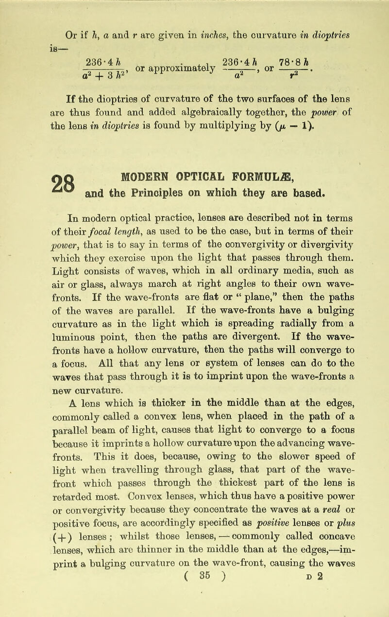 Or if h, a and r are given in inches, the curvature in dioptrics 236-4h o2 + 3A2’ or approximately 236-4 A 78-8h —-r—> or —5— If the dioptries of curvature of the two surfaces of the lens are thus found and added algebraically together, the power of the lens in dioptries is found by multiplying by (p. — 1). 28 MODERN OPTICAL FORMULAS, and the Principles on which they are based. In modern optical practice, lenses are described not in terms of their focal length, as used to be the case, but in terms of their power, that is to say in terms of the convergivity or divergivity which they exercise upon the light that passes through them. Light consists of waves, which in all ordinary media, such as air or glass, always march at right angles to their own wave- fronts. If the wave-fronts are flat or “ plane,” then the paths of the waves are parallel. If the wave-fronts have a bulging curvature as in the light which is spreading radially from a luminous point, then the paths are divergent. If the wave- fronts have a hollow curvature, then the paths will converge to a focus. All that any lens or system of lenses can do to the waves that pass through it is to imprint upon the wave-fronts a new curvature. A lens which is thicker in the middle than at the edges, commonly called a convex lens, when placed in the path of a parallel beam of light, causes that light to converge to a focus because it imprints a hollow curvature upon the advancing wave- fronts. This it does, because, owing to the slower speed of light when travelling through glass, that part of the wave- front which passes through the thickest part of the lens is retarded most. Convex lenses, which thus have a positive power or convergivity because they concentrate the waves at a real or positive focus, are accordingly specified as positive lenses or plus (-(-) lenses; whilst those lenses, — commonly called concave lenses, which are thinner in the middle than at the edges,—im¬ print a bulging curvature on the wave-front, causing the waves ( 36 ) D 2
