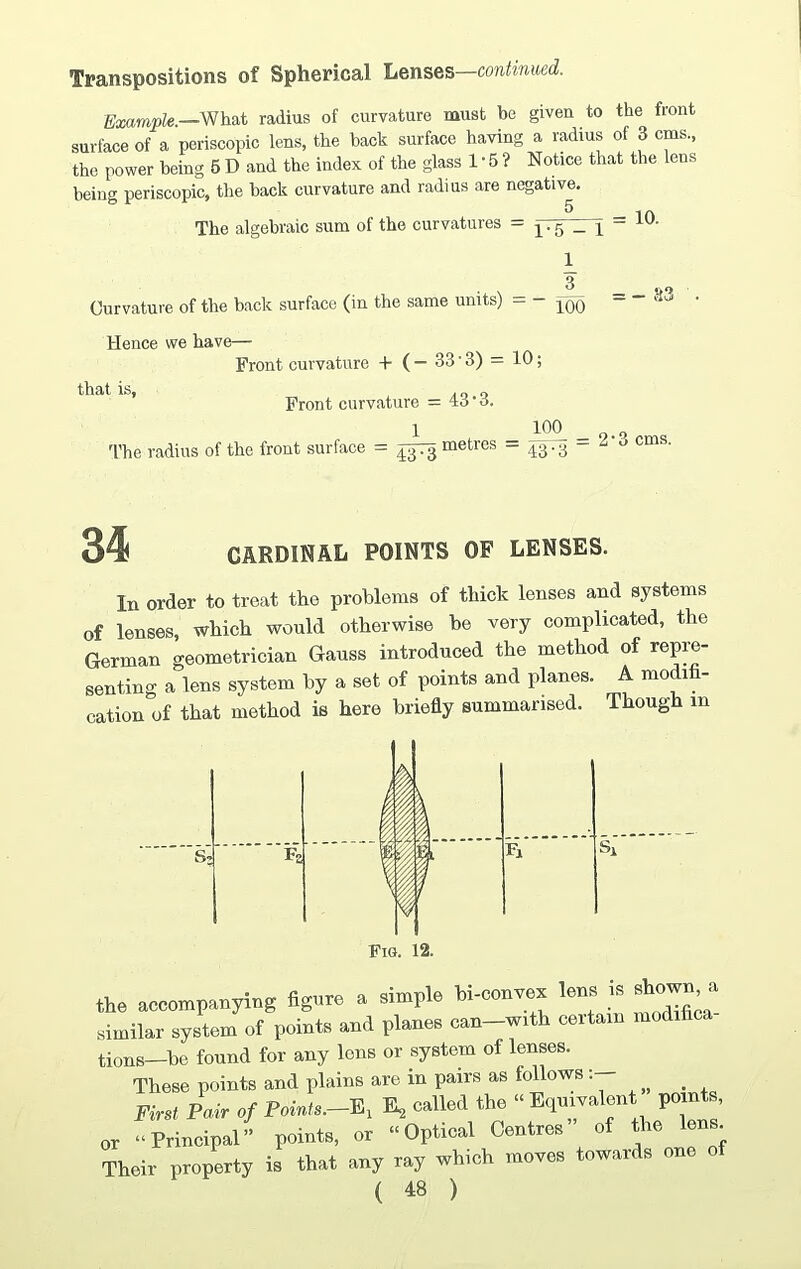 Transpositions of Spherical Lenses—continued. Example.—What radius of curvature must be given to the front surface of a periscopic lens, the back surface having a radius of 3 cms, the power being 6 D and the index of the glass 1 • 5 ? Notice that the lens being periscopic, the back curvature and radius are negative. The algebraic sum of the curvatures = — - = 10- Curvature of the back surface (in the same units) - - Hence we have— Front curvature + ( - 33 • 3) = 10: that is, /too Front curvature = 43 ‘3. 1 1*5 - 1 1 3 100 = -83 100 The radius of the front surface = toTq metres - 43-3 ~ 2‘3 cms 34 CARDINAL POINTS OF LENSES. In order to treat the problems of thick lenses and systems of lenses, which would otherwise he very complicated, the German geometrician Gauss introduced the method of repre¬ senting a lens system by a set of points and planes. A modih- cation of that method is here briefly summarised. Though in Fig. 12. the accompanying flgnnc a simple hi-ccnvea lens is showm a similar system ot points and planes can—with certain modifi tions—be found for any lens or system of lenses. These points and plains are in pairs as follows First Pair of Pni.ts.-E, E, called the “ Equivalent points, or “Principal” points, or “Optical Centres ot the lens. Their property is that any ray which moves towards one of