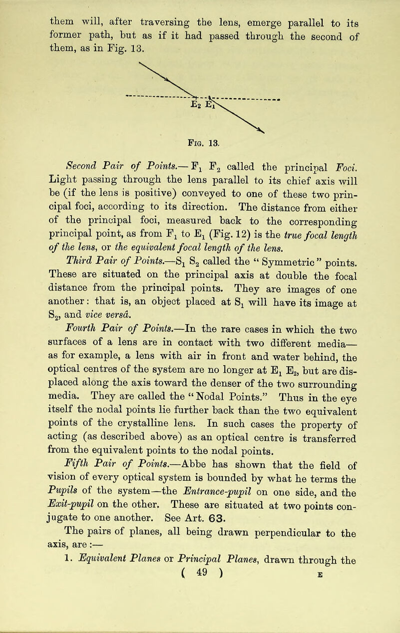 them will, after traversing the lens, emerge parallel to its former path, but as if it had passed through the second of them, as in Fig. 13. Fia. 13. Second Pair of Points.— F, F2 called the principal Foci. Light passing through the lens parallel to its chief axis will be (if the lens is positive) conveyed to one of these two prin¬ cipal foci, according to its direction. The distance from either of the principal foci, measured back to the corresponding principal point, as from Fx to Ex (Fig. 12) is the true focal length of the lens, or the equivalent focal length of the lens. Third Pair of Points.—Sx S2 called the “ Symmetric ” points. These are situated on the principal axis at double the focal distance from the principal points. They are images of one another: that is, an object placed at Sx will have its image at S2, and vice versa. Fourth Pair of Points.—In the rare cases in which the two surfaces of a lens are in contact with two different media— as for example, a lens with air in front and water behind, the optical centres of the system are no longer at Ex E2, but are dis¬ placed along the axis toward the denser of the two surrounding media. They are called the “ Nodal Points.” Thus in the eye itself the nodal points lie further back than the two equivalent points of the crystalline lens. In such cases the property of acting (as described above) as an optical centre is transferred from the equivalent points to the nodal points. Fifth Pair of Points.—Abbe has shown that the field of vision of every optical system is bounded by what he terms the Pupils of the system—the Entrance-pupil on one side, and the Exit-pupil on the other. These are situated at two points con¬ jugate to one another. See Art. 63. The pairs of planes, all being drawn perpendicular to the axis, are:— 1. Equivalent Planes or Principal Planes, drawn through the