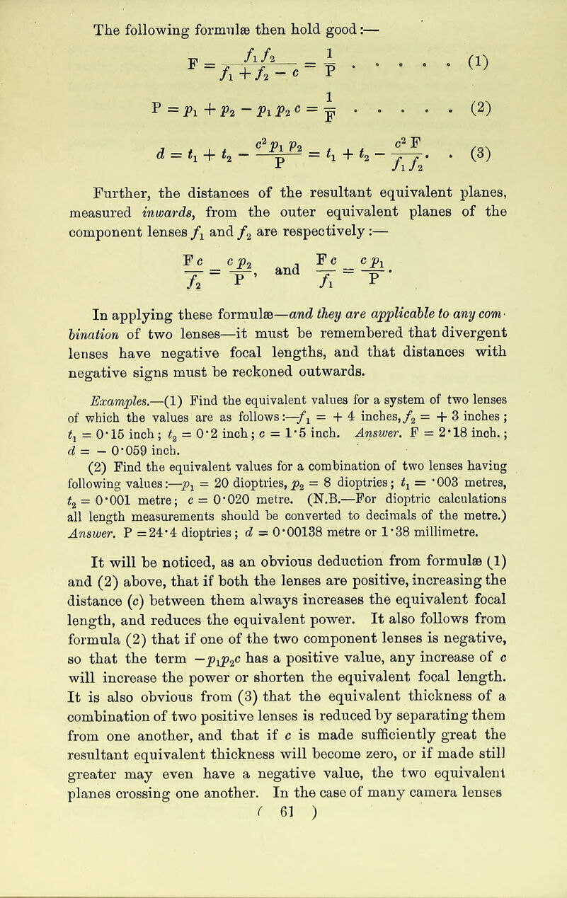 (1) The following formulas then hold good:— m _ fih_A ~ A + h ~ c p P =P l+P2~PlP2C = d = + t2 ^ = h+t2 c2 F Ah' ' (2) (3) Further, the distances of the resultant equivalent planes, measured inwards, from the outer equivalent planes of the component lenses A and h are respectively:— Fc A CP2 P ’ and Fc _ cpi A “ p In applying these formulas—and they are applicable to any com ■ bination of two lenses—it must he remembered that divergent lenses have negative focal lengths, and that distances with negative signs must be reckoned outwards. Examples.—(1) Find the equivalent values for a system of two lenses of which the values are as follows:—-f j = + 4 inches,/2 = + 3 inches ; tl — 0T5 inch; t2 = 0‘2 inch; c = 1‘5 inch. Answer. F = 2*18 inch.; d = — O’059 inch. (2) Find the equivalent values for a combination of two lenses having following values:—px = 20 dioptries, p2 = 8 dioptries; = 1 003 metres, t2 = 0‘001 metre; c = O'020 metre. (N.B.—For dioptric calculations all length measurements should he converted to decimals of the metre.) Answer. P =24-4 dioptries; d — O’00138 metre or l138 millimetre. It will be noticed, as an obvious deduction from formulae (1) and (2) above, that if both the lenses are positive, increasing the distance (c) between them always increases the equivalent focal length, and reduces the equivalent power. It also follows from formula (2) that if one of the two component lenses is negative, so that the term —pip2c has a positive value, any increase of c will increase the power or shorten the equivalent focal length. It is also obvious from (3) that the equivalent thickness of a combination of two positive lenses is reduced by separating them from one another, and that if c is made sufficiently great the resultant equivalent thickness will become zero, or if made still greater may even have a negative value, the two equivalent planes crossing one another. In the case of many camera lenses