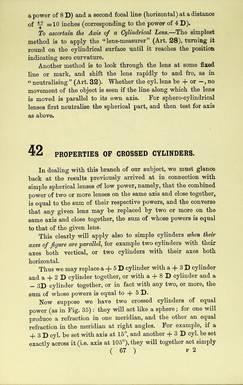 a power of 8 D) and a second focal line (horizontal) at a distance of ^ =10 inches (corresponding to the power of 4 D). To ascertain the Axis of a Cylindrical Lens.—The simplest method is to apply the “lens-measurer” (Art. 28), turning it round on the cylindrical surface until it reaches the position indicating zero curvature. Another method is to look through the lens at some fixed line or mark, and shift the lens rapidly to and fro, as in « neutralising ” (Art. 32). Whether the cyl. lens be + or —, no movement of the object is seen if the line along which the lens is moved is parallel to its own axis. For sphero-cylindrical lenses first neutralise the spherical part, and then test for axis as above. 42 PROPERTIES OF CROSSED CYLINDERS. In dealing with this branch of our subject, we must glance back at the results previously arrived at in connection with simple spherical lenses tff low power, namely, that the combined power of two or more lenses on the same axis and close together, is equal to the sum of their respective powers, and the converse that any given lens may be replaced by two or more on the same axis and close together, the sum of whose powers is equal to that of the given lens. This clearly will apply also to simple cylinders when their axes of figure are 'parallel, for example two cylinders with their axes both vertical, or two cylinders with their axes both horizontal. Thus we may replace a -f 5 D cylinder with a + 3 D cylinder and a + 2 D cylinder together, or with a + 8 D cylinder and a — 3D cylinder together, or in fact with any two, or more, the sum of whose powers is equal to + 5 D. Now suppose we have two crossed cylinders of equal power (as in Fig. 35) : they will act like a sphere; for one will produce a refraction in one meridian, and the other an equal refraction in the meridian at right angles. For example, if a _|_ 3 D cyl. be set with axis at 15°, and another + 3 D cyl. be set exactly across it (i.e. axis at 105°), they will together act simply