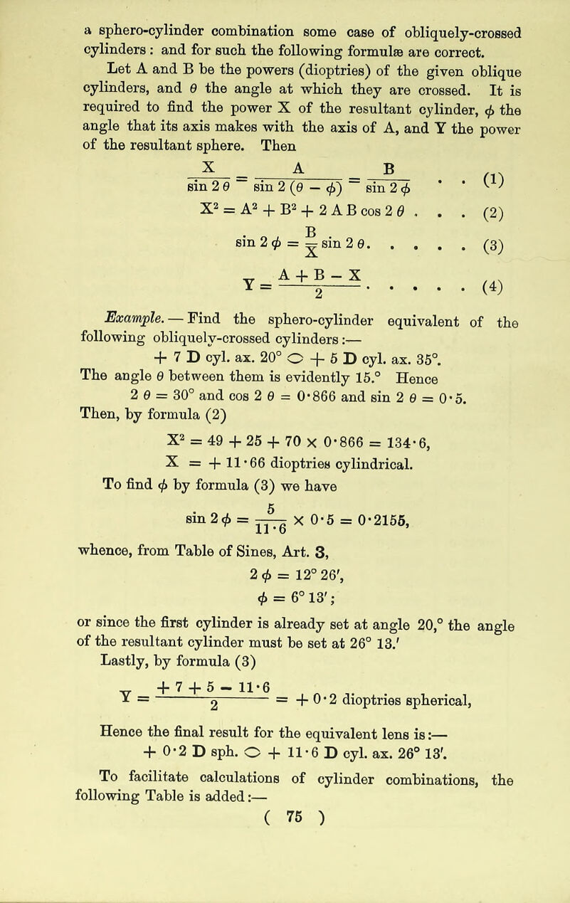 a sphero-cylinder combination some case of obliquely-crossed cylinders : and for such the following formula are correct. Let A and B be the powers (dioptries) of the given oblique cylinders, and 0 the angle at which they are crossed. It is required to find the power X of the resultant cylinder, <j> the angle that its axis makes with the axis of A, and Y the power of the resultant sphere. Then X = A B sin 2 9 sin 2 (9 — <f)~ sin 2 </> X2 = A2 + B2 -f 2 A B cos 2 0 . . . jg sin 2 $ = — sin 2 9. A V A+B-X 2 . (1) (2) (3) (4) Example. — Find the sphero-cylinder equivalent of the following obliquely-crossed cylinders:— + 7 D cyl. ax. 20° O + 5 D cyl. ax. 35°. The angle 9 between them is evidently 15.° Hence 2 9 — 30° and cos 2 9 = 0*866 and sin 20 = 0*5. Then, by formula (2) X2 = 49 + 25 + 70 x 0*866 = 134*6, X = +11*66 dioptries cylindrical. To find <t> by formula (3) we have sin 2$ = x o*5 = 0*2155, whence, from Table of Sines, Art. 3, 2<t> = 12° 26', <f> = 6° 13'; or since the first cylinder is already set at angle 20,° the angle of the resultant cylinder must be set at 26° 13.' Lastly, by formula (3) Y = + 7 + 5 - 11*6 2 + 0*2 dioptries spherical, Hence the final result for the equivalent lens is:— + 0*2 D sph. O + 11*6 D cyl. ax. 26° 13'. To facilitate calculations of cylinder combinations, the following Table is added:—