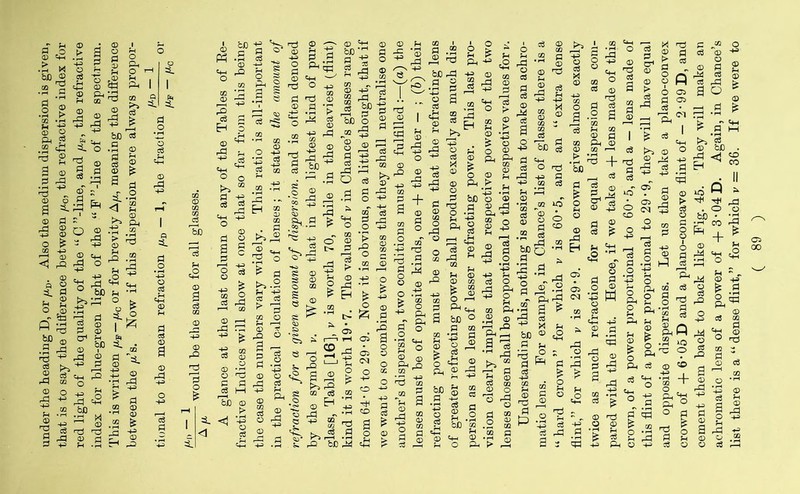 under the heading D, or /xD. Also the medium dispersion is given, that is to say the difference between /x0, the refractive index for red light of the quality of the “ C ’’-line, and /xF, the refractive index for blue-green light of the “ F ’’-line of the spectrum. This is written /xF—/x0 or for brevity A/x, meaning the difference between the /x’s. Now if this dispersion were always propor¬ tional to the mean refraction uD — 1, the fraction —- or — /A —- would be the same for all glasses. A/x A glance at the last column of any of the Tables of Re¬ fractive Indices will show at once that so far from this being the case the numbers vary widely. This ratio is all-important in the practical calculation of lenses; it states the amount of refraction for a given amount of dispersion, and is often denoted by the symbol v. We see that in the lightest kind of pure glass, Table [16], v is worth 70, while in the heaviest (flint) kind it is worth 19*7. The values of v in Chance’s glasses range from 64- 6 to 29 • 9. Now it is obvious, on a little thought, that if we want to so combine two lenses that they shall neutralise one another’s dispersion, two conditions must be fulfilled:—(a) the lenses must be of opposite kinds, one + the other — ; (6) their refracting powers must be so chosen that the refracting lens of greater refracting power shall produce exactly as much dis¬ persion as the lens of lesser refracting power. This last pro¬ vision clearly implies that the respective powers of the two lenses chosen shall be proportional to their respective values for v. Understanding this, nothing is easier than to make an achro¬ matic lens. For example, in Chance’s list of glasses there is a “hard crown” for which v is 60'5, and an “extra dense flint,” for which v is 29 • 9. The crown gives almost exactly twice as much refraction for an equal dispersion as com¬ pared with the flint. Hence, if we take a + lens made of this crown, of a power proportional to 60*5, and a — lens made of this flint of a power proportional to 29 • 9, they will have equal and opposite dispersions. Let us then take a plano-convex crown of + 6-05D and a plano-concave flint of — 2’99D, and cement them back to back like Pig. 45. They will make an achromatic lens of a power of -f 3-04D. Again, in Chance’s list there is a “ dense flint,” for which v = 36. If we were to