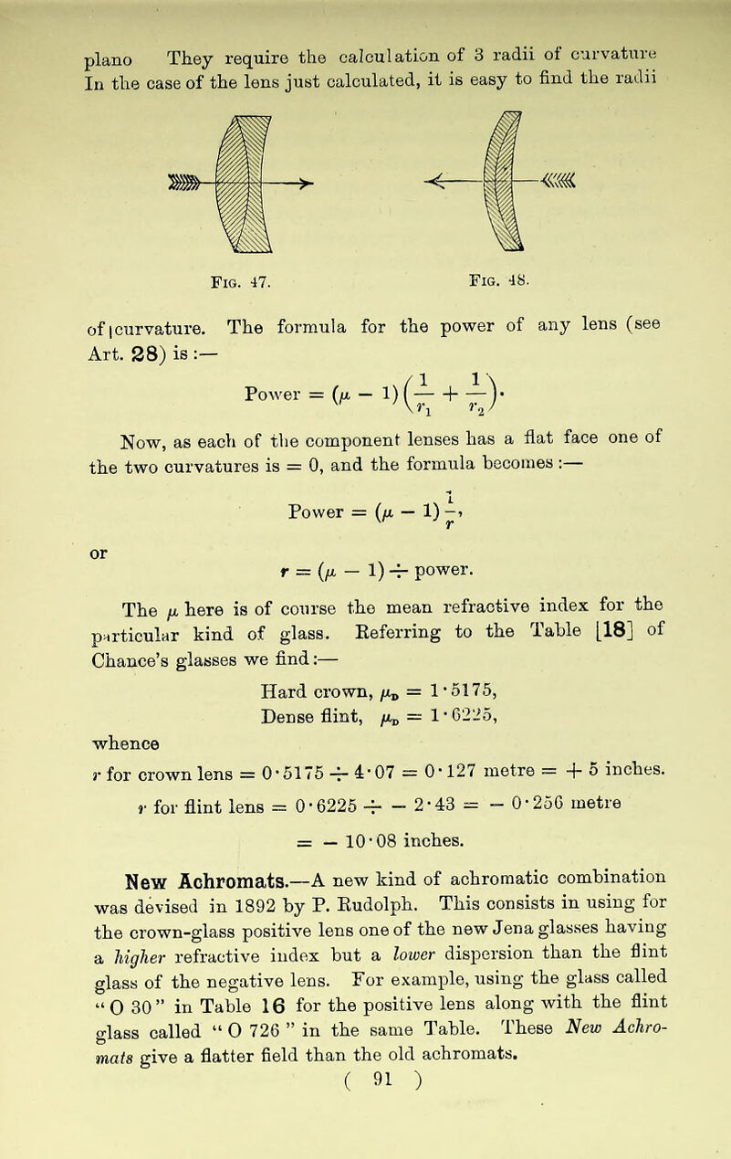 piano They require the In the case of the lens just calculation of 3 radii of curvature calculated, it is easy to find the radii Fig. 47. Fig. 48. of |curvature. The formula for the power of any lens (see Art. 28) is :— Power = 0* - 1) (-y + 7-V \?1 12/ Now, as each of the component lenses has a flat face one of the two curvatures is = 0, and the formula becomes:— Power = (/a — 1) -» or r = (p. — 1) -r power. The u here is of course the mean refractive index for the particular kind of glass. Referring to the Table [18] of Chance’s glasses we find:— Hard crown, ^ = 1 • 5175, Dense flint, pD = 1 • 6225, whence r for crown lens = 0-5175 -- 4-07 = 0* 127 metre = + 0 inches. r for flint lens = 0-6225 4- - 2-43 = - 0-256 metre = — 10-08 inches. New Achromats.—A new kind of achromatic combination was devised in 1892 by P. Rudolph. This consists in using for the crown-glass positive lens one of the new Jena glasses having a higher refractive index but a lower dispersion than the flint glass of the negative lens. For example, using the glass called “ O 30 ” in Table 16 for the positive lens along with the flint glass called “ O 726 ” in the same Table. These New Achro¬ mats give a flatter field than the old achromats.