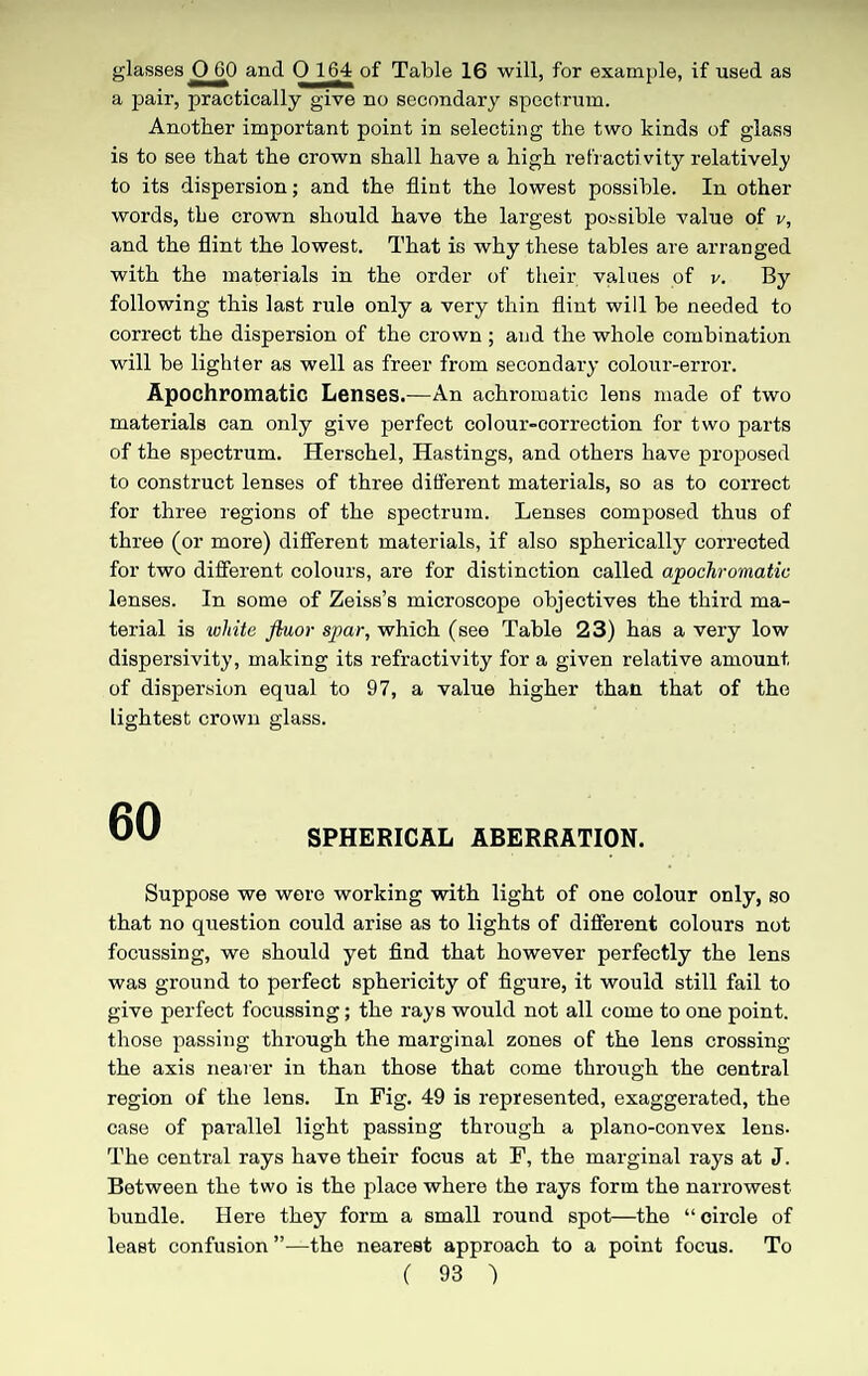 glasses 060 and 0 164 of Table 16 will, for example, if used as a pair, practically give no secondary spectrum. Another important point in selecting the two kinds of glass is to see that the crown shall have a high refraotivity relatively to its dispersion; and the flint the lowest possible. In other words, the crown should have the largest possible value of v, and the flint the lowest. That is why these tables are arranged with the materials in the order of their, values of v. By following this last rule only a very thin flint will be needed to correct the dispersion of the crown ; and the whole combination will be lighter as well as freer from secondary colour-error. Apochromatic Lenses.—An achromatic lens made of two materials can only give perfect colour-correction for two parts of the spectrum. Herschel, Hastings, and others have proposed to construct lenses of three different materials, so as to correct for three regions of the spectrum. Lenses composed thus of three (or more) different materials, if also spherically corrected for two different colours, are for distinction called apochromatic lenses. In some of Zeiss’s microscope objectives the third ma¬ terial is white ftuor spar, which (see Table 23) has a very low dispersivity, making its refractivity for a given relative amount of dispersion equal to 97, a value higher than that of the lightest crown glass. 60 SPHERICAL ABERRATION. Suppose we were working with light of one colour only, so that no question could arise as to lights of different colours not focussing, we should yet find that however perfectly the lens was ground to perfect sphericity of figure, it would still fail to give perfect focussing; the rays would not all come to one point, those passing through the marginal zones of the lens crossing the axis nearer in than those that come through the central region of the lens. In Fig. 49 is represented, exaggerated, the case of parallel light passing through a plano-convex lens. The central rays have their focus at F, the marginal rays at J. Between the two is the place where the rays form the narrowest bundle. Here they form a small round spot—the “circle of least confusion ”—the nearest approach to a point focus. To