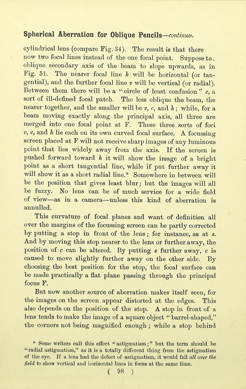 Spherical Aberration for Oblique Pencils—continue cylindrical lens (compare Fig. 34). The result is that there now two focal lines instead of the one focal point. Suppose tm oblique secondary axis of the beam to slope upwards, as in Fig. 51. The nearer focal line h will be horizontal (or tan¬ gential), and the further focal line v will be vertical (or radial). Between them there will be a “ circle of least confusion ” c, a sort of ill-defined focal patch. The less oblique the beam, the nearer together, and the smaller will be v, c, and h ; while, for a beam moving exactly along the principal axis, all three are merged into one focal point at F. These three sorts of foci v, c, and h lie each on its own curved focal surface. A focussing screen placed at F will not receive sharp images of any luminous point that lies widely away from the axis. If the screen is pushed forward toward h it will show the image of a bright point as a short tangential line, while if put further away it will show it as a short radial line.* Somewhere in between will be the position that gives least blur; but the images will all be fuzzy. No lens can be of much service for a wide field of view—as in a camera—unless this kind of aberration is annulled. This curvature of focal planes and want of definition all over the margins of the focussing screen can be partly corrected by putting a stop in front of the lens; for instance, as at s. And by moving this stop nearer to the lens or further away, the position of c can be altered. By putting s further away, c is caused to move slightly further away on the other side. By choosing the best position for the stop, the focal surface can be made practically a flat plane passing through the principal focus F. But now another source of aberration makes itself seen, for the images on the screen appear distorted at the edges. This also depends on the position of the stop. A stop in front of a lens tends to make the image of a square object “ barrel-shaped,” the corners not being magnified enough; while a stop behind * Some writers call this effect “ astigmatism; ” but the term should be “ radial astigmatism,” as it is a totally different thing from the astigmatism of the eye. If a lens had the defect of astigmatism, it would fail all over the field to show vertical and horizontal lines in focus at the same time.