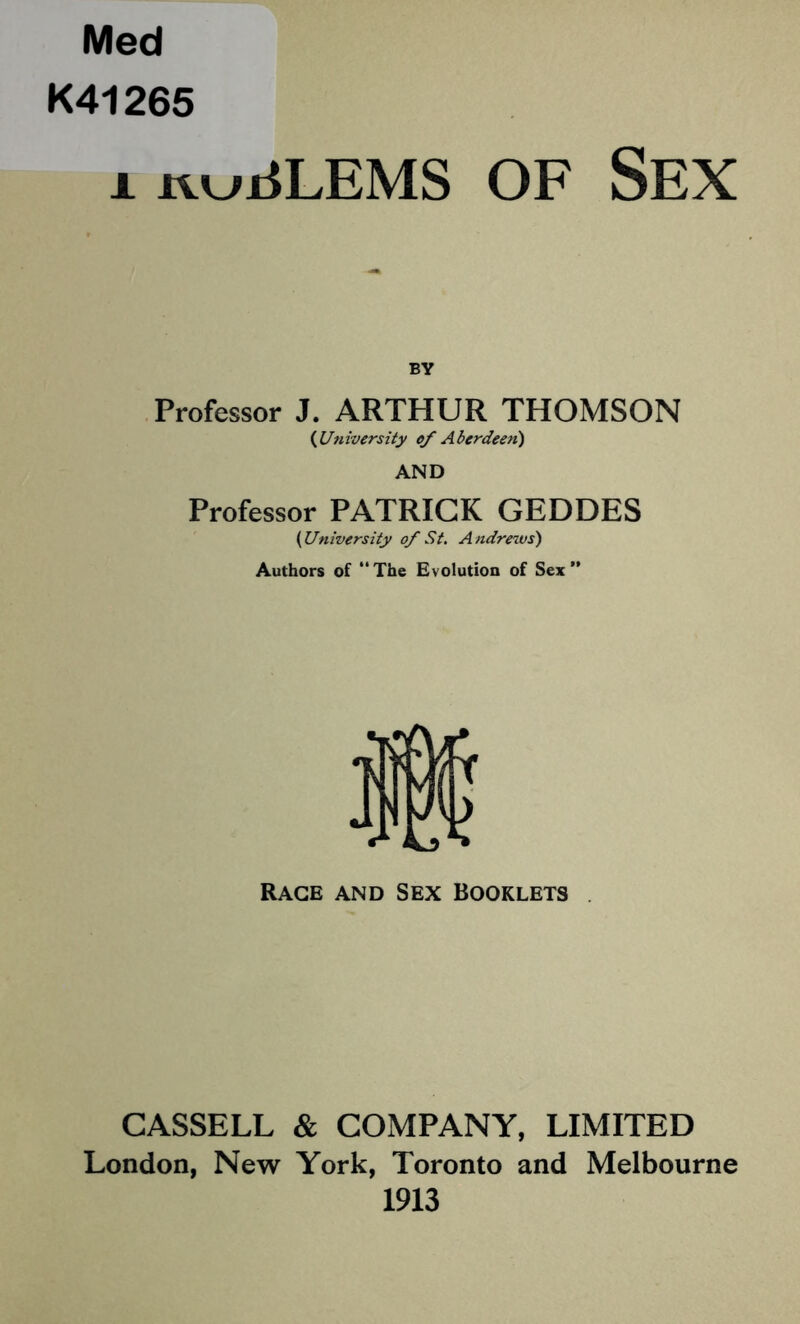 Med K41265 1 rvijjrfLEMS OF SEX BY Professor J. ARTHUR THOMSON {University c/ Aberdeen) AND Professor PATRICK GEDDES {University of St. Andrews) Authors of  The Evolution of Sex ” Rage and Sex Booklets . CASSELL & COMPANY, LIMITED London, New York, Toronto and Melbourne 1913