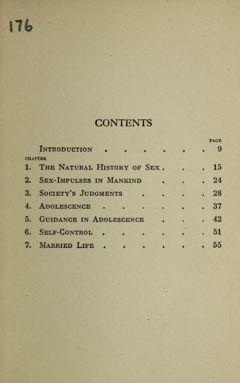 17(> CONTENTS PAGE Introduction 9 CHAPTER 1. The Natural History of Sex . . .15 2. Sex-Impulses in Mankind . . .24 3. Society’s Judgments . . . .28 4. Adolescence 37 5. Guidance in Adolescence . . .42 6. Self-Control 51 7. Married Life 55