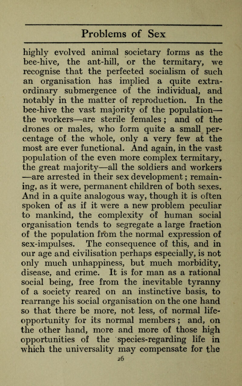 highly evolved animal societary forms as the bee-hive, the ant-hill, or the termitary, we recognise that the perfected socialism of such an organisation has implied a quite extra- ordinary submergence of the individual, and notably in the matter of reproduction. In the bee-hive the vast majority of the population— the workers—are sterile females ; and of the drones or males, who form quite a small per- centage of the whole, only a very few at the most are ever functional. And again, in the vast population of the even more complex termitary, the great majority—all the soldiers and workers —are arrested in their sex development; remain- ing, as it were, permanent children of both sexes. And in a quite analogous way, though it is often spoken of as if it were a new problem peculiar to mankind, the complexity of human social organisation tends to segregate a large fraction of the population from the normal expression of sex-impulses. The consequence of this, and in our age and civilisation perhaps especially, is not only much unhappiness, but much morbidity, disease, and crime. It is for man as a rational social being, free from the inevitable tyranny of a society reared on an instinctive basis, to rearrange his social organisation on the one hand so that there be more, not less, of normal life- opportunity for its normal members ; and, on the other hand, more and more of those high opportunities of the species-regarding life in which the universality may compensate for the