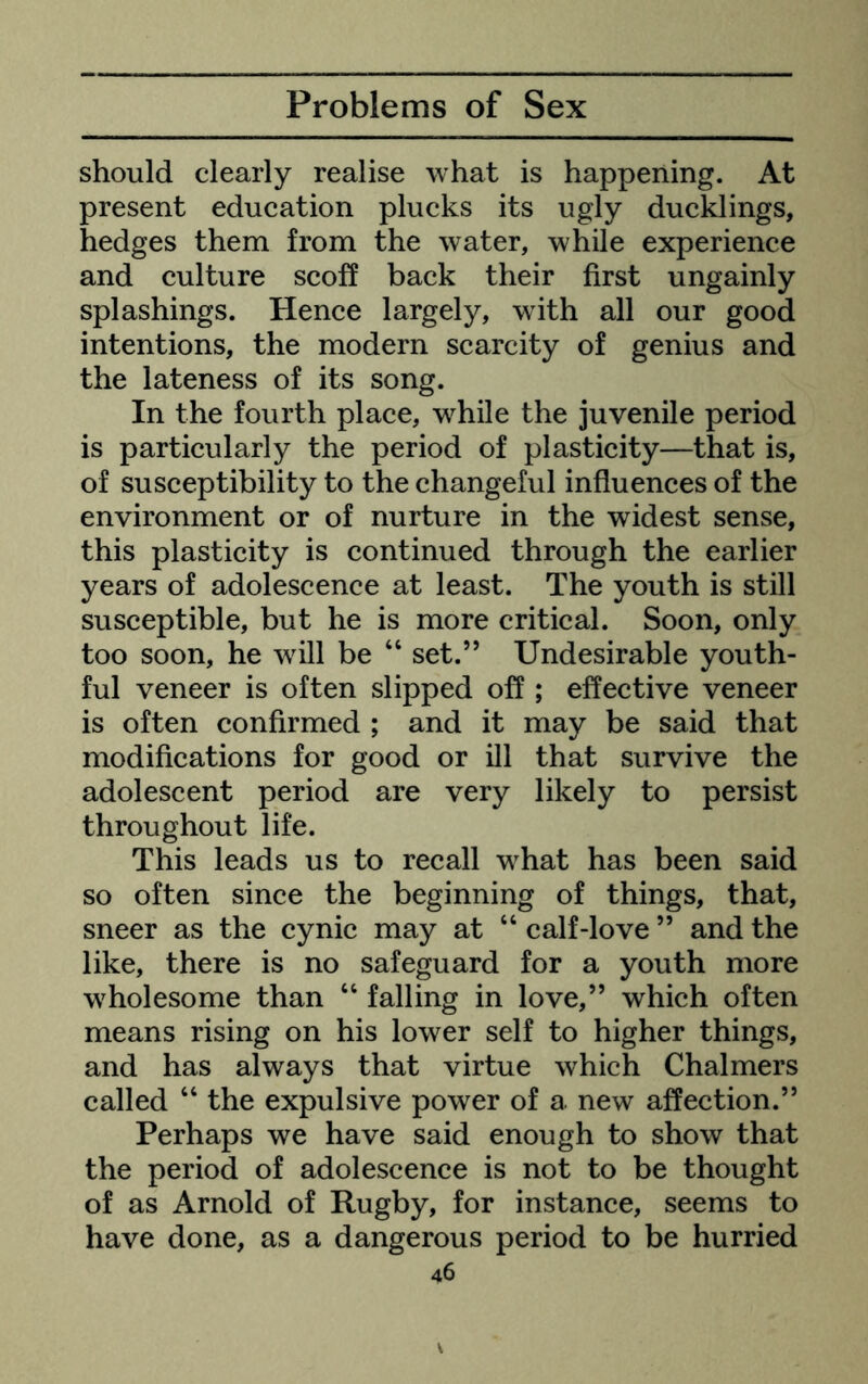 should clearly realise what is happening. At present education plucks its ugly ducklings, hedges them from the water, while experience and culture scoff back their first ungainly splashings. Hence largely, wdth all our good intentions, the modern scarcity of genius and the lateness of its song. In the fourth place, while the juvenile period is particularly the period of plastieity—that is, of susceptibility to the changeful influences of the environment or of nurture in the widest sense, this plasticity is continued through the earlier years of adolescence at least. The youth is still susceptible, but he is more critical. Soon, only too soon, he will be “ set.” Undesirable youth- ful veneer is often slipped off ; effective veneer is often confirmed ; and it may be said that modifications for good or ill that survive the adolescent period are very likely to persist throughout life. This leads us to recall what has been said so often since the beginning of things, that, sneer as the cynic may at “ calf-love ” and the like, there is no safeguard for a youth more wholesome than “ falling in love,” which often means rising on his lower self to higher things, and has always that virtue which Chalmers called “ the expulsive power of a new affection.” Perhaps we have said enough to show that the period of adolescence is not to be thought of as Arnold of Rugby, for instance, seems to have done, as a dangerous period to be hurried