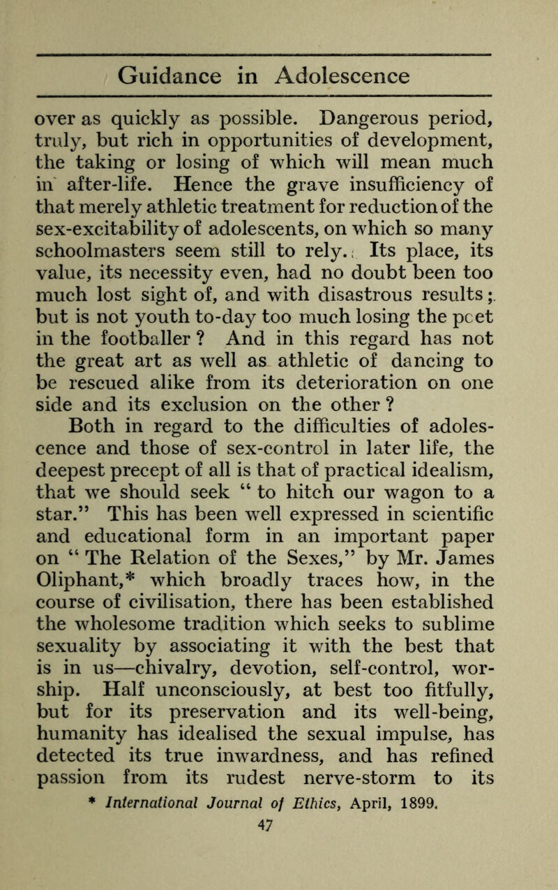 over as quickly as possible. Dangerous period, truly, but rich in opportunities of development, the taking or losing of which will mean much in' after-life. Hence the grave insufficiency of that merely athletic treatment for reduction of the sex-excitability of adolescents, on which so many schoolmasters seem still to rely.; Its place, its value, its necessity even, had no doubt been too much lost sight of, and with disastrous results but is not youth to-day too much losing the pcet in the footballer ? And in this regard has not the great art as well as athletic of dancing to be rescued alike from its deterioration on one side and its exclusion on the other ? Both in regard to the difficulties of adoles- cence and those of sex-control in later life, the deepest precept of all is that of practical idealism, that we should seek “ to hitch our wagon to a star.” This has been well expressed in scientific and educational form in an important paper on “ The Relation of the Sexes,” by Mr. James Oliphant,* which broadly traces how, in the course of civilisation, there has been established the wholesome tradition which seeks to sublime sexuality by associating it with the best that is in us—chivalry, devotion, self-control, wor- ship. Half unconsciously, at best too fitfully, but for its preservation and its well-being, humanity has idealised the sexual impulse, has detected its true inwardness, and has refined passion from its rudest nerve-storm to its * International Journal of Ethics, April, 1899.