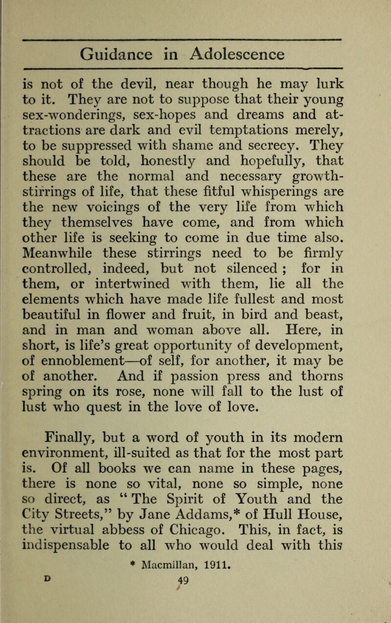 is not of the devil, near though he may lurk to it. They are not to suppose that their young sex-wonderings, sex-hopes and dreams and at- tractions are dark and evil temptations merely, to be suppressed with shame and secrecy. They should be told, honestly and hopefully, that these are the normal and necessary growth- stirrings of life, that these fitful whisperings are the new voicings of the very life from which they themselves have come, and from which other life is seeking to come in due time also. Meanwhile these stirrings need to be firmly controlled, indeed, but not silenced ; for in them, or intertwined with them, lie all the elements which have made life fullest and most beautiful in flower and fruit, in bird and beast, and in man and woman above all. Here, in short, is life’s great opportunity of development, of ennoblement—of self, for another, it may be of another. And if passion press and thorns spring on its rose, none will fall to the lust of lust who quest in the love of love. Finally, but a word of youth in its modern environment, ill-suited as that for the most part is. Of all books we can name in these pages, there is none so vital, none so simple, none so direct, as “ The Spirit of Youth and the City Streets,” by Jane Addams,* of Hull House, the virtual abbess of Chicago. This, in fact, is indispensable to all who would deal with this ♦ Macmillan, 1911. D