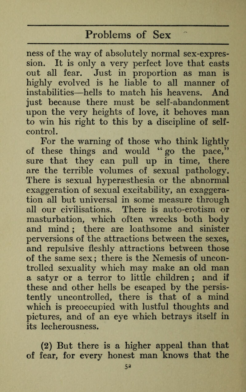 ness of the way of absolutely normal sex-expres- sion. It is only a very perfect love that casts out all fear. Just in proportion as man is highly evolved is he liable to all manner of instabilities—hells to match his heavens. And just because there must be self-abandonment upon the very heights of love, it behoves man to win his right to this by a discipline of self- control. For the warning of those who think lightly of these things and would “ go the pace,” sure that they can pull up in time, there are the terrible volumes of sexual pathology. There is sexual hyperaesthesia or the abnormal exaggeration of sexual excitability, an exaggera- tion all but universal in some measure through all our civilisations. There is auto-erotism or masturbation, which often wrecks both body and mind ; there are loathsome and sinister perversions of the attractions between the sexes, and repulsive fleshly attractions between those of the same sex; there is the Nemesis of uncon- trolled sexuality which may make an old man a satyr or a terror to little children ; and if these and other hells be escaped by the persis- tently uncontrolled, there is that of a mind which is preoccupied with lustful thoughts and pictures, and of an eye which betrays itself in its lecherousness. (2) But there is a higher appeal than that of fear, for every honest man knows that the