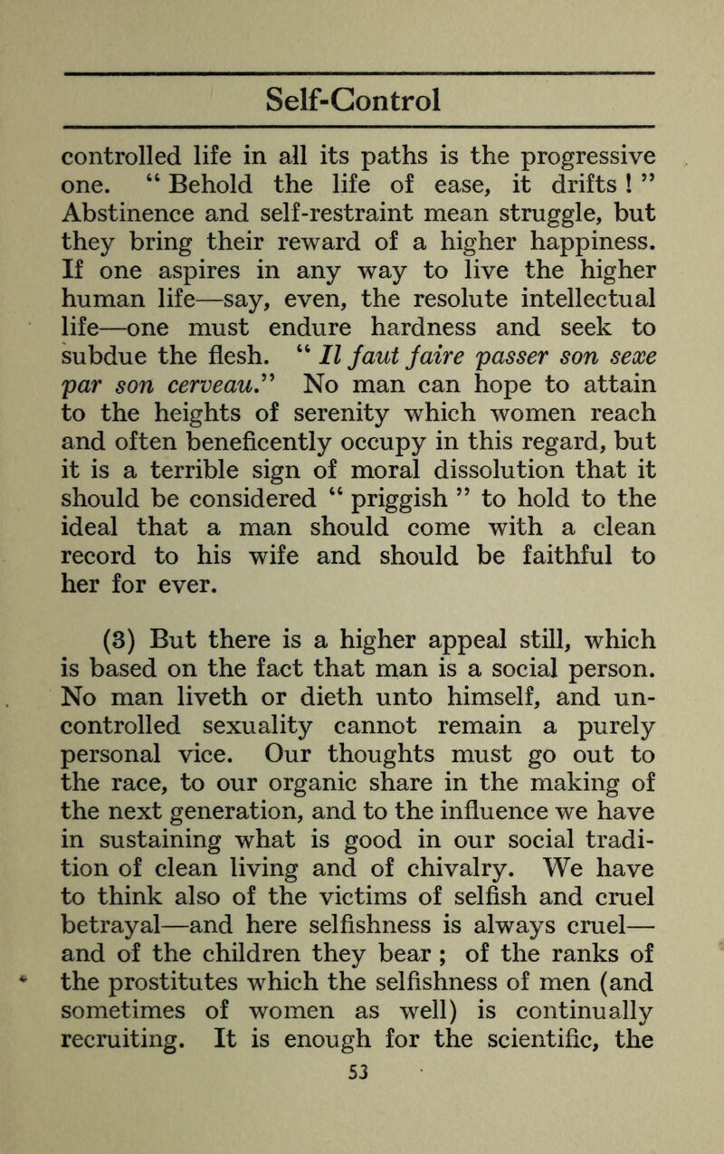 Self-Control controlled life in all its paths is the progressive one. “ Behold the life of ease, it drifts! ” Abstinence and self-restraint mean struggle, but they bring their reward of a higher happiness. If one aspires in any way to live the higher human life—say, even, the resolute intellectual life—one must endure hardness and seek to subdue the flesh. “ II faut Jaire passer son sexe par son cerveauJ' No man can hope to attain to the heights of serenity which women reach and often beneficently occupy in this regard, but it is a terrible sign of moral dissolution that it should be considered “ priggish ” to hold to the ideal that a man should come with a clean record to his wife and should be faithful to her for ever. (3) But there is a higher appeal still, which is based on the fact that man is a social person. No man liveth or dieth unto himself, and un- controlled sexuality cannot remain a purely personal vice. Our thoughts must go out to the race, to our organic share in the making of the next generation, and to the influence we have in sustaining what is good in our social tradi- tion of clean living and of chivalry. We have to think also of the victims of selfish and cruel betrayal—and here selfishness is always cruel— and of the children they bear ; of the ranks of the prostitutes which the selfishness of men (and sometimes of women as well) is continually recruiting. It is enough for the scientific, the