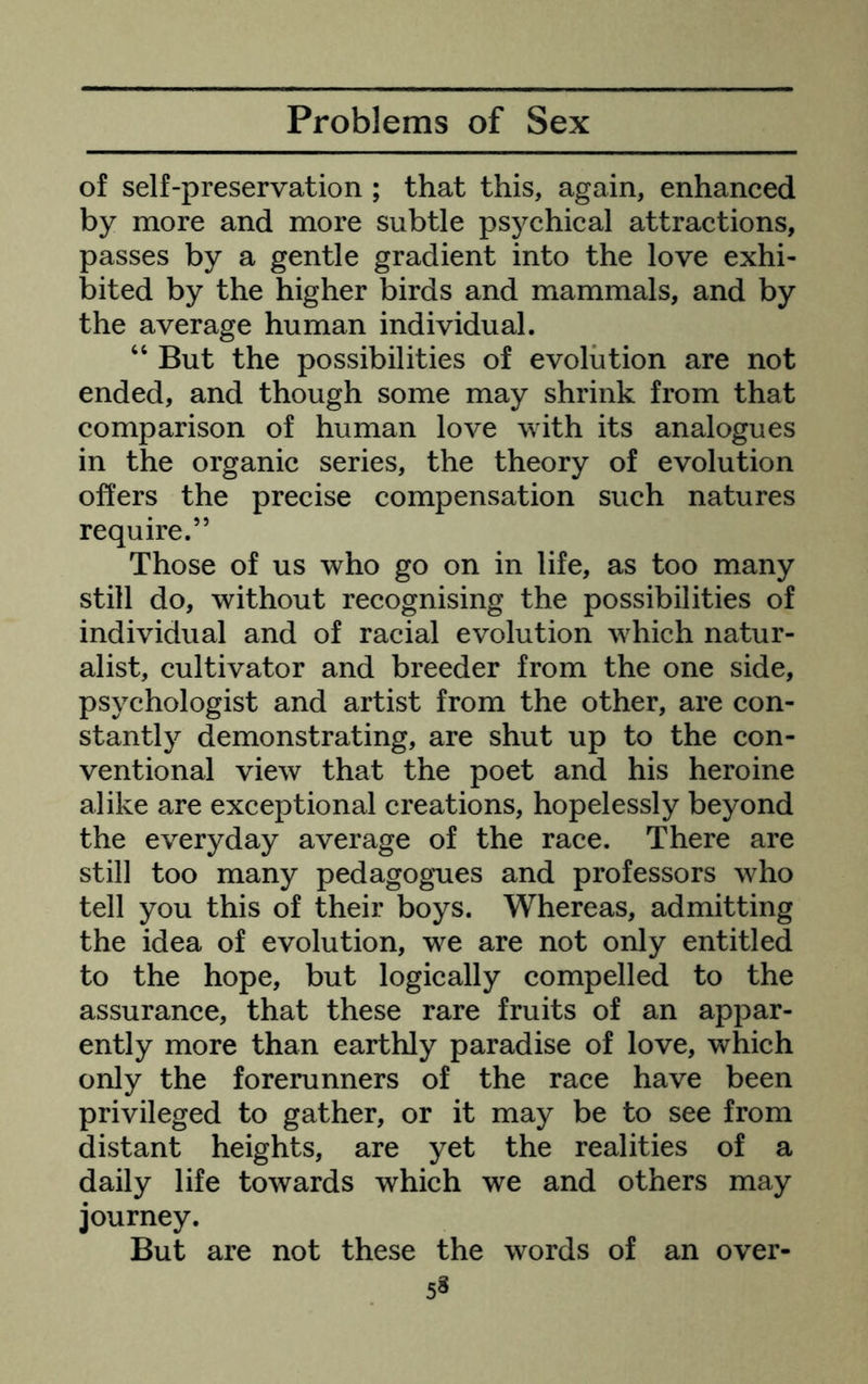 of self-preservation ; that this, again, enhanced by more and more subtle psychical attractions, passes by a gentle gradient into the love exhi- bited by the higher birds and mammals, and by the average human individual. “ But the possibilities of evolution are not ended, and though some may shrink from that comparison of human love with its analogues in the organic series, the theory of evolution offers the precise compensation such natures require.” Those of us who go on in life, as too many still do, without recognising the possibilities of individual and of racial evolution which natur- alist, cultivator and breeder from the one side, psychologist and artist from the other, are con- stantly demonstrating, are shut up to the con- ventional view that the poet and his heroine alike are exceptional creations, hopelessly beyond the everyday average of the race. There are still too many pedagogues and professors who tell you this of their boys. Whereas, admitting the idea of evolution, we are not only entitled to the hope, but logically compelled to the assurance, that these rare fruits of an appar- ently more than earthly paradise of love, which only the forerunners of the race have been privileged to gather, or it may be to see from distant heights, are yet the realities of a daily life towards which we and others may journey. But are not these the words of an over-