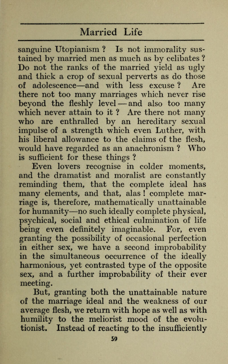 sanguine Utopianism ? Is not immorality sus- tained by married men as much as by celibates ? Do not the ranks of the married yield as ugly and thick a crop of sexual perverts as do those of adolescence—and with less excuse ? Are there not too many marriages which never rise beyond the fleshly level — and also too many which never attain to it ? Are there not many who are enthralled by an hereditary sexual impulse of a strength which even Luther, with his liberal allowance to the claims of the flesh, would have regarded as an anachronism ? Who is sufficient for these things ? Even lovers recognise in colder moments, and the dramatist and moralist are constantly reminding them, that the complete ideal has many elements, and that, alas ! complete mar- riage is, therefore, mathematically unattainable for humanity—no such ideally complete physical, psychical, social and ethical culmination of life being even definitely imaginable. For, even granting the possibility of occasional perfection in either sex, we have a second improbability in the simultaneous occurrence of the ideally harmonious, yet contrasted type of the opposite sex, and a further improbability of their ever meeting. But, granting both the unattainable nature of the marriage ideal and the weakness of our average flesh, we return with hope as well as with humility to the meliorist mood of the evolu- tionist. Instead of reacting to the insufficiently