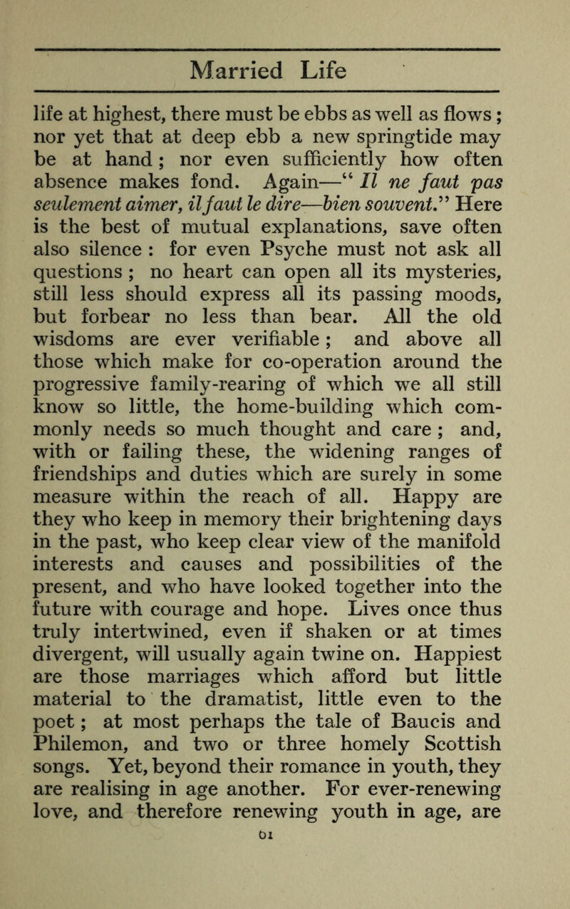 life at highest, there must be ebbs as well as flows; nor yet that at deep ebb a new springtide may be at hand; nor even sufficiently how often absence makes fond. Again—“ II ne faut pas seulement aimer, iljaut le dire—hien souvenV^ Here is the best of mutual explanations, save often also silence : for even Psyche must not ask all questions ; no heart can open all its mysteries, still less should express all its passing moods, but forbear no less than bear. All the old wisdoms are ever verifiable; and above all those which make for co-operation around the progressive family-rearing of which we all still know so little, the home-building which com- monly needs so much thought and care ; and, with or failing these, the widening ranges of friendships and duties which are surely in some measure within the reach of all. Happy are they who keep in memory their brightening days in the past, who keep clear view of the manifold interests and causes and possibilities of the present, and who have looked together into the future with courage and hope. Lives once thus truly intertwined, even if shaken or at times divergent, will usually again twine on. Happiest are those marriages which afford but little material to the dramatist, little even to the poet; at most perhaps the tale of Baucis and Philemon, and two or three homely Scottish songs. Yet, beyond their romance in youth, they are realising in age another. For ever-renewing love, and therefore renewing youth in age, are 01