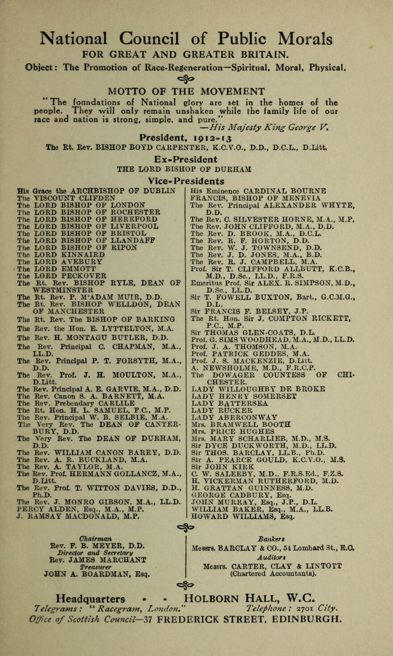 National Council of Public Morals FOR GREAT AND GREATER BRITAIN. Object: The Promotion of Race-Regeneration—Spiritual, Moral, Physical. MOTTO OF THE MOVEMENT “The foundations of National glory are set in the homes of the people. They will only remain unshaken while the family life of our race and nation is strong, simple, and pure.” —His Majesty King George V. President, 1912-13 The Et. Rev. BISHOP BOYD CARPENTER, K.C.V.O., D.D., D.C.L., D.Litt. Ex-President THE LORD BISHOP OP DURHAM Vice-Pr His Grace the ARCHBISHOP OF DUBLIN The VISCOUNT CLIFDEN The LORD BISHOP OP LONDON The LORD BISHOP OF ROCHESTER The LORD BISHOP OF HEREFORD The LORD BISHOP OF LIVERPOOL The LORD BISHOP OF BRISTOL The LORD BISHOP OF LLANDAFF The LORD BISHOP OF RIPON The LORD KINNAIRD The LORD AVEBURY The LORD EMMOTT The LORD PECKOVER The Rt. Rev. BISHOP RYLE, DEAN OF WESTMINSTER The Rt. Rev. P. M'ADAM MUIR, D.D. The Rt. Rev. BISHOP WELLDON, DEAN OF MANCHESTER The Rt. Rev. The BISHOP OP BARKING The Rev. the Hon. E. LYTTELTON, M.A. The Rev. H. MONTAGU BUTLER, D.D. The Rev. Principal C. CHAPMAN, M.A., LL.D. The Rev. Principal P, T. FORSYTH, M.A., D.D. The Rev. Prof, J. H. MOULTON, M.A., D.Litt. The Rev. Principal A. E. GARVIE, M.A., D.D. Tlie Rev. Canon S. A. BARNETT, M.A. The Rev. Prebendary CARLILE The Rt. Hon. H. L. SAMUEL. P.C., M.P. The Rev. Principal W. B. SELBIE, M.A. The Very Rev. The DEAN OF CANTER- BURY, D.D. The Very Rev. The DEAN OF DURHAM, D.D. The Rev. WILLIAM CANON BARRY, D.D. The Rev. A. R. BUCKLAND, M.A. The Rev, A. TAYLOR, M.A. The Rev. Prol HERMANN GOLLANCZ, M.A., D.Litt. The Rev. Prof. T. WITTON DAVIES, D.D., Ph.D. The Rev. J. MONRO GIBSON, M.A., LL.D. PERCY ALDEN, Esq., M.A., M.P. J. RAMSAY MACDONALD, M.P. His Eminence CARDINAL BOURNE FRANCIS, BISHOP OP MENEVIA The Rev. Principal ALEXANDER WHYTE, D.D. The Rev. C. SILVESTER HORNE, M.A., M.P. The Rev. JOHN CLIFFORD, M.A., D.D. The Rev. D. BROOK. M.A., D.C.L. The Rev. R. F. HORTON. D.D. The Rev. W. J. TOWNSEND, D.D, The Rev. J. D. JONES, M.A., B.D. The Rev. R. J. CAMPBELL, M.A. Prof. Sir T. CLIFFORD ALLBUTT, K.C.B., M.D., D.Sc., LL.D., F.R.3. Emeritus Prof. Sir ALEX. R. SIMPSON, M.D., D.Sc., LL.D. Sir T. FOWELL BUXTON, Bart., G.C.M.G., D.L. Sir FRANCIS F. BELSEY, J.P. The Rt. Hon. Sir J. COMPTON RICKETT, P.C., M.P. Sir THOMAS GLEN-COATS, D.L. Prof. G. SIMS WOODHEAD, M.A., M.D., LL.D. Prof. J. A. THOMSON. M.A. Prof. PATRICK GEDDES, M.A. Prof. J. S. MACKENZIE, D.Litt. A. NEWSHOLME, M.D., P.R.C.P, The DOWAGER COUNTESS OP CHI- CHESTER. LADY WILLOUGHBY DE BROKE LADY HENRY SOMERSET LADY BATTERSEA LADY RUCKER LADY ABERCONWAY Mrs. BRAMWELL BOOTH Mrs. PRICE HUGHES Mrs. MARY SCHARLIEB, M.D.. M.3. Sir DYCE DUCKWORTH, M.D., LL.D. Sir THOS. BARCLAY, LL.B., Ph.D. Sir A. PEARCE GOULD, K.C.V.O., M.3. Sir JOHN KIRK C. W. SALEEBY, M.D., F.R.S.Ed., F.Z.3. H. VICKERMAN RUTHERFORD, M.D. H. GRATTAN GUINNESS, M.D. GEORGE CADBURY, Esq. JOHN MURRAY, Esq., J.P., D.L. WILLIAM BAKER. Esq., M.A., LL.B. HOWARD WILLIAMS, Esq. Chairman Rev. F. B. MEYER, D.D. Director and Secretary Rev. JAMES MARCHANT Treamrer JOHN A. BOARDMAN, Esq. Banhert Messrs. BARCLAY & CO., 54 Lombard St., E.a Auditort Messrs. CARTER, CLAY & LINTOTT (Chartered Accountants). Headquarters - - HOLBORN HALL, W.C. Telegrams: Hacegram, Londoti. Telephone: 2701 City. Office of Scottish Council—31 FREDERICK STREET. EDINBURGH.