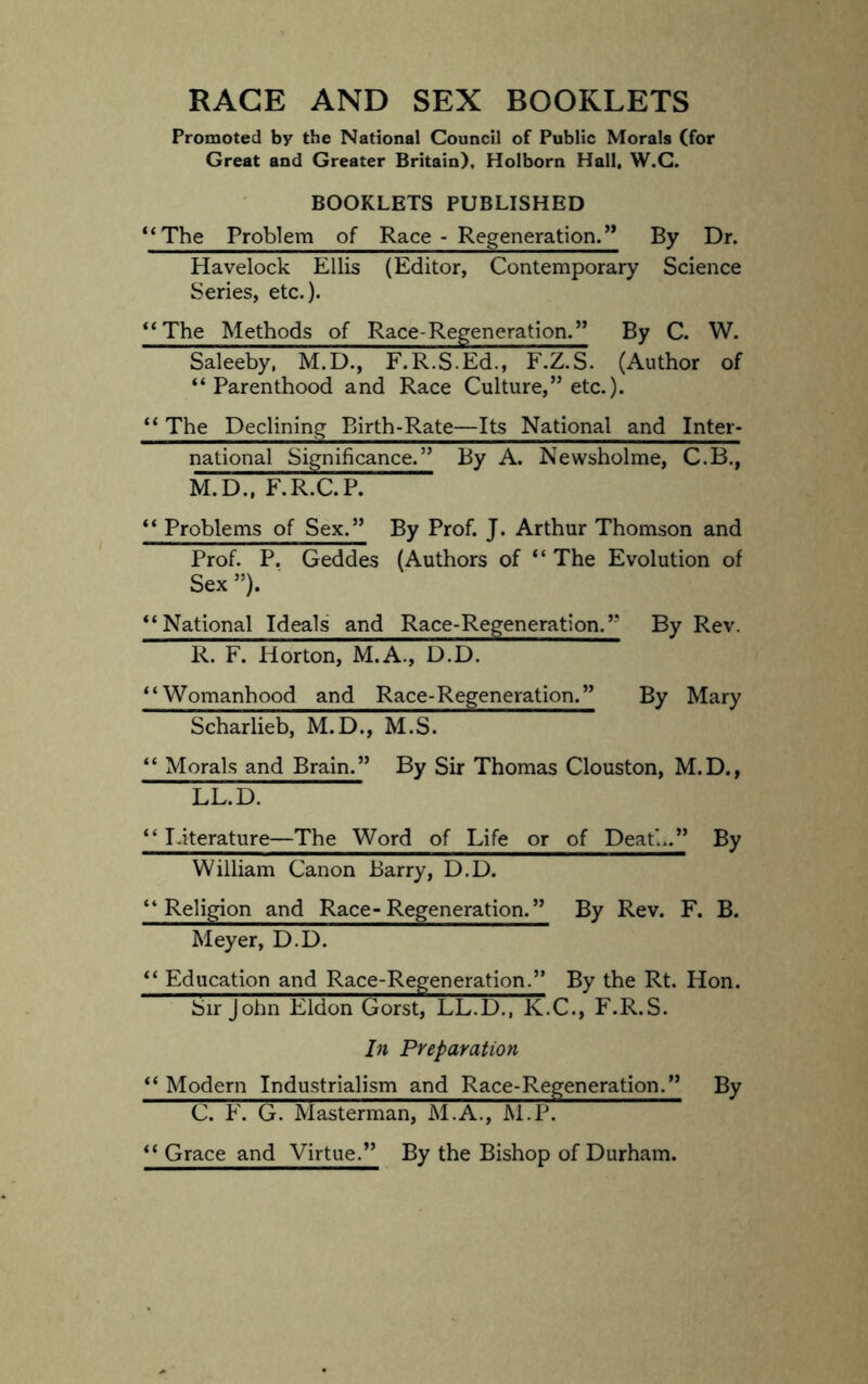 RAGE AND SEX BOOKLETS Promoted by the National Council of Public Morals (for Great and Greater Britain), Holborn Hall, W.G. BOOKLETS PUBLISHED *‘The Problem of Race - Regeneration.” By Dr. Havelock Ellis (Editor, Contemporary Science Series, etc.). **The Methods of Race-Regeneration.” By C. W. Saleeby. M.D., F.R.S.Ed., F.Z.S. (Author of “Parenthood and Race Culture,” etc.). “ The Declining Birth-Rate—Its National and Inter- national Significance.” By A. Newsholme, C.B., M.D., F.R.C.P. “ Problems of Sex.” By Prof. J. Arthur Thomson and Prof. P. Geddes (Authors of “ The Evolution of Sex”). “National Ideals and Race-Regeneration.” By Rev. R. F. Horton, M.A., D.D. “Womanhood and Race-Regeneration.” By Mary Scharlieb, M.D., M.S. “ Morals and Brain.” By Sir Thomas Clouston, M.D., LL.D. “ I.iterature—The Word of Life or of Death.” By William Canon Barry, D.D. “Religion and Race-Regeneration.” By Rev. F. B. Meyer, D.D. “ Education and Race-Regeneration.” By the Rt. Hon. Sir John Eldon Gorst, LL.D., K.C., F.R.S. In Preparation “ Modern Industrialism and Race-Regeneration.” By C. F. G. Masterman, M.A., M.P. “ Grace and Virtue.” By the Bishop of Durham.