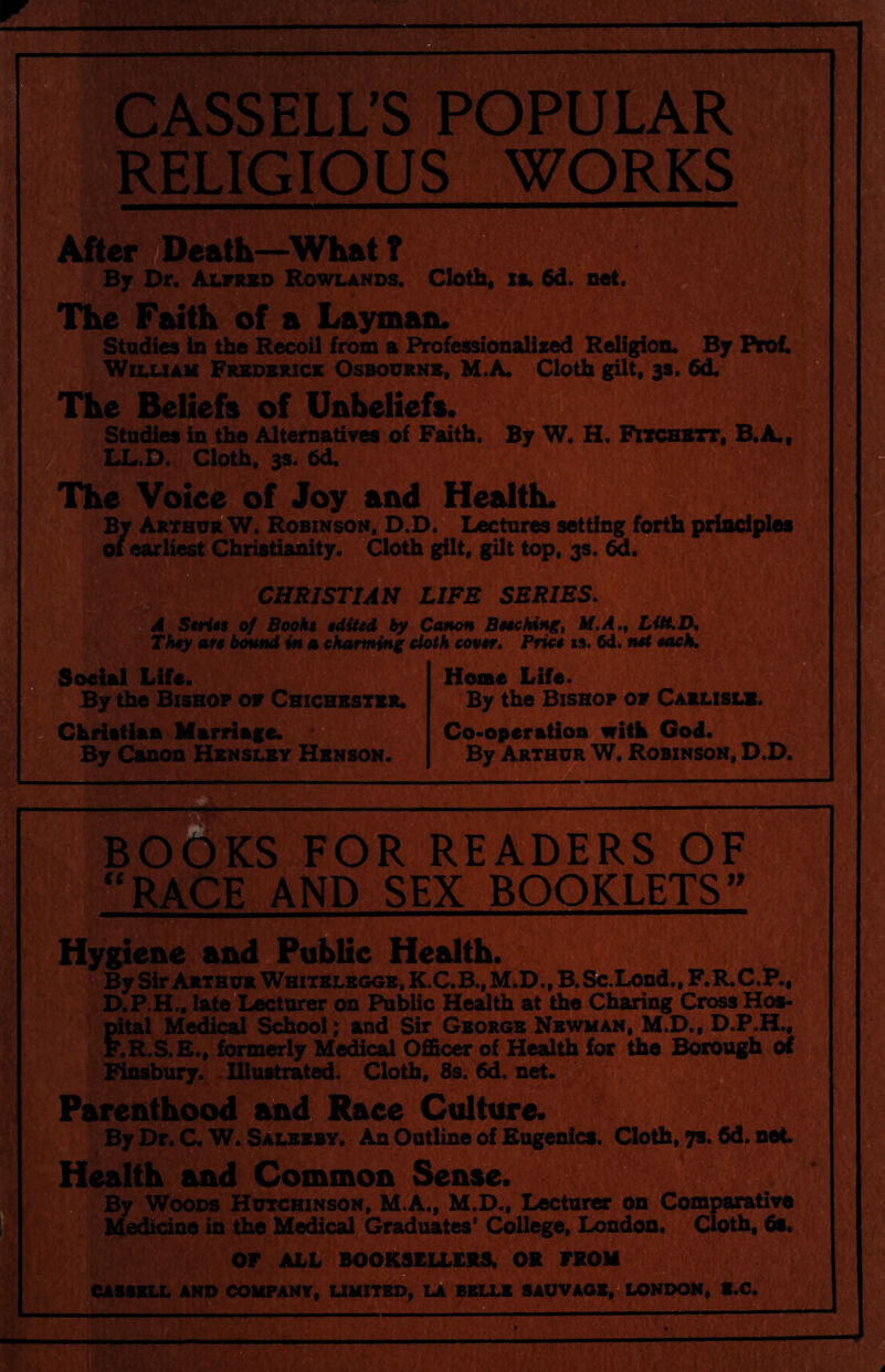 CASSELL’S POPULAR RELIGIOUS WORKS After {Death—^What ? rBy Dr. Alfred Rowlands. Cloth, xi. 6d. net. The Faith of a Layman. Studies in the Recoil from a Professionalized Religion. By William Frbdbrick Osbourne, M.A. Cloth gilt, 3s. 6d. d? The Beliefs of Unbeliefs. ° Studies in the Alternatives of F^adth. By W. H. Frchett, B.A., ; LL.D. Cloth, 3s. 6d. The Voice of Joy and Health. By Arthu^W. Robinson. D.D. Lectures setting forth principles of earliest Christianity. Cloth gilt, gilt top, 3s. 6d. CHRISTIAN LIFE SERIES. A Stri*$ 0/ Booki tdiUd by Canon Bucking, M.A., LiH.D. They arc bound in a charming cloth cover. Price is. 6d. net eacK Social Life. By the Bishop of Chichester. Christian Marriage. By Canon Hensley Henson. Home Life. By the Bishop of Carlisle Co-operation with God. By Arthur W. Robinson, D.D. BWIKS FOR READERS OF ^E AND SEX BOOKLETS” I Hygiene and Public Health. By Sir Arthur Whitelbggb, K.C.B., M.D., B. Sc.Lond., F.R.C.P., D.P.H., late Lecturer on Public Health at the Charing Cross Hos- pital Medical School; and Sir George Newman, M.D., D.P.H., F.R.S.E., formerly Medical Officer of Health for the Borough of Finsbury. Illustrated. Cloth, 8s. 6d. net. Parenthood and Race Culture. By Dr. C. W. Saleeby. An Outline of Eugenics. Cloth, ys. 6d. net Health and Common Sense. By Woods Hutchinson, M.A., M.D., Lecturer on Comparative Medicine in the Medical Graduates' College. London. Cloth, 6s. or ALL BOOKSELLERS. OR FROM CASSELL AND COMPANY, UNITED, LA BELLE 8AUVAOE,? LONDON, B.C. B ■ ...... --i