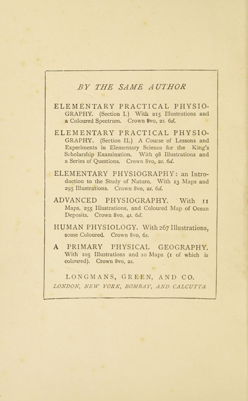 BY THE SAME AUTHOR ELEMENTARY PRACTICAL PHYSIO- GRAPHY. (Section I.) With 215 Illustrations and a Coloured Spectrum. Crown 8vo, 2s. 6d. ELEMENTARY PRACTICAL PHYSIO- GRAPHY. (Section II.) A Course of Lessons and Experiments in Elementary Science for the King’s Scholarship Examination. With 98 Illustrations and a Series of Questions. Crown 8vo, 2s. 6d. ELEMENTARY PHYSIOGRAPHY: an Intro- duction to the Study of Nature. With 13 Maps and 295 Illustrations. Crown 8vo, 2s. 6d. ADVANCED PHYSIOGRAPHY. With 11 Maps, 255 Illustrations, and Coloured Map of Ocean Deposits. Crown 8vo, 45. 6d. HUMAN PHYSIOLOGY. With267 Illustrations, some Coloured. Crown 8vo, 6s. A PRIMARY PHYSICAL GEOGRAPHY. With 105 Illustrations and 10 Maps (1 of which is coloured). Crown 8vo, 2s. LONGMANS, GREEN, AND CO. LONDON, NEW YORK, BOMBAY, AND CALCUTTA