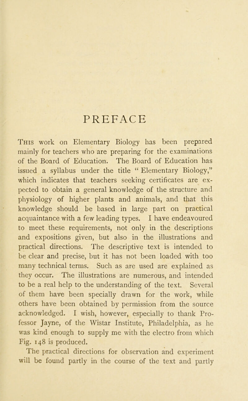 PREFACE This work on Elementary Biology has been prepared mainly for teachers who are preparing for the examinations of the Board of Education. The Board of Education has issued a syllabus under the title “ Elementary Biology,” which indicates that teachers seeking certificates are ex- pected to obtain a general knowledge of the structure and physiology of higher plants and animals, and that this knowledge should be based in large part on practical acquaintance with a few leading types. I have endeavoured to meet these requirements, not only in the descriptions and expositions given, but also in the illustrations and practical directions. The descriptive text is intended to be clear and precise, but it has not been loaded with too many technical terms. Such as are used are explained as they occur. The illustrations are numerous, and intended to be a real help to the understanding of the text. Several of them have been specially drawn for the work, while others have been obtained by permission from the source acknowledged. I wish, however, especially to thank Pro- fessor Jayne, of the Wistar Institute, Philadelphia, as he was kind enough to supply me with the electro from which Fig. 148 is produced. The practical directions for observation and experiment will be found partly in the course of the text and partly