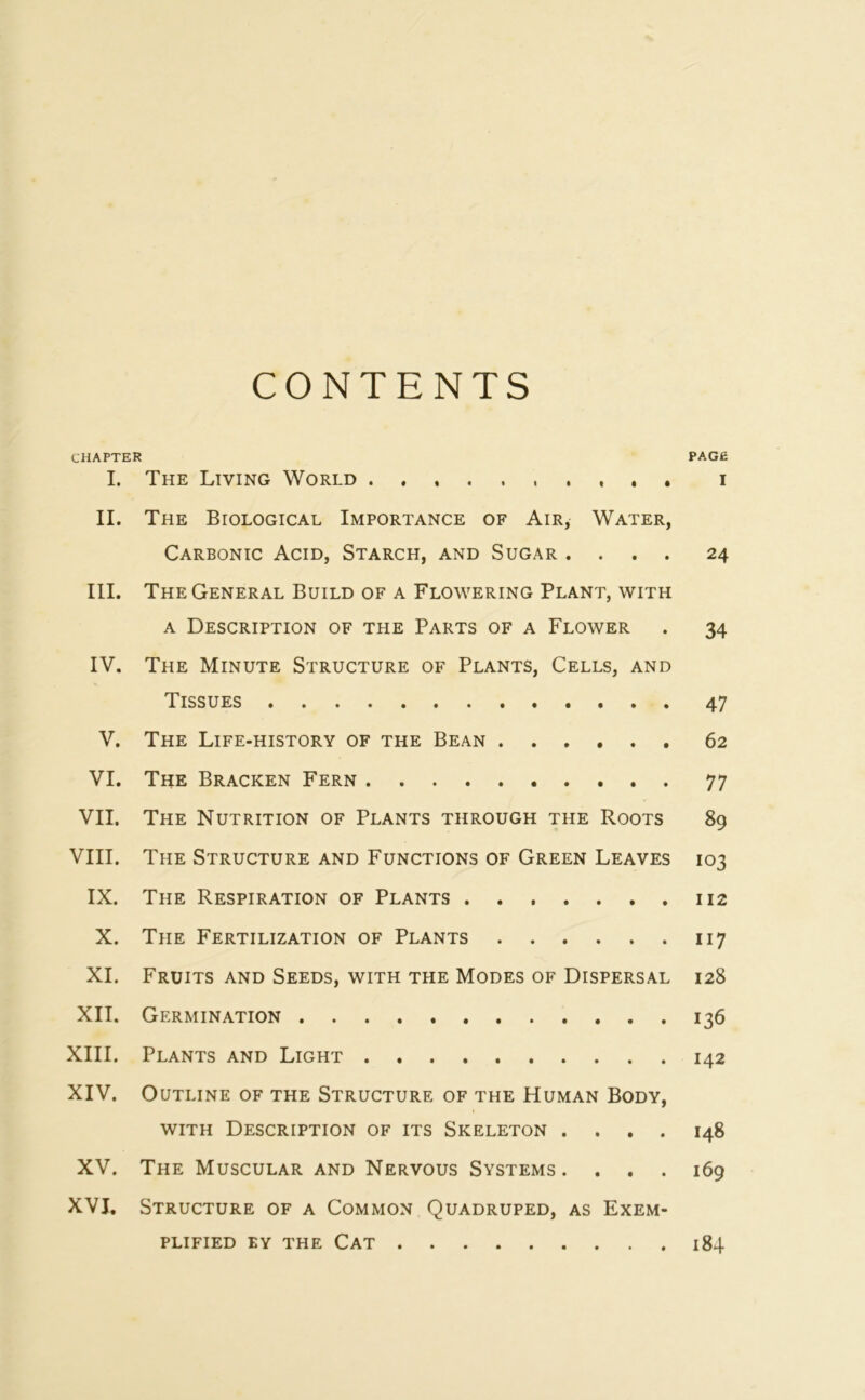 CONTENTS CHAPTER PAGE I. The Living World i II. The Biological Importance of Air, Water, Carbonic Acid, Starch, and Sugar .... 24 III. The General Build of a Flowering Plant, with a Description of the Parts of a Flower . 34 IV. The Minute Structure of Plants, Cells, and Tissues 47 V. The Life-history of the Bean 62 VI. The Bracken Fern 77 VII. The Nutrition of Plants through the Roots 89 VIII. The Structure and Functions of Green Leaves 103 IX. The Respiration of Plants 112 X. The Fertilization of Plants 117 XI. Fruits and Seeds, with the Modes of Dispersal 128 XII. Germination 136 XIII. Plants and Light 142 XIV. Outline of the Structure of the Human Body, with Description of its Skeleton .... 148 XV. The Muscular and Nervous Systems. . . . 169 XVI. Structure of a Common Quadruped, as Exem- plified ey the Cat 184