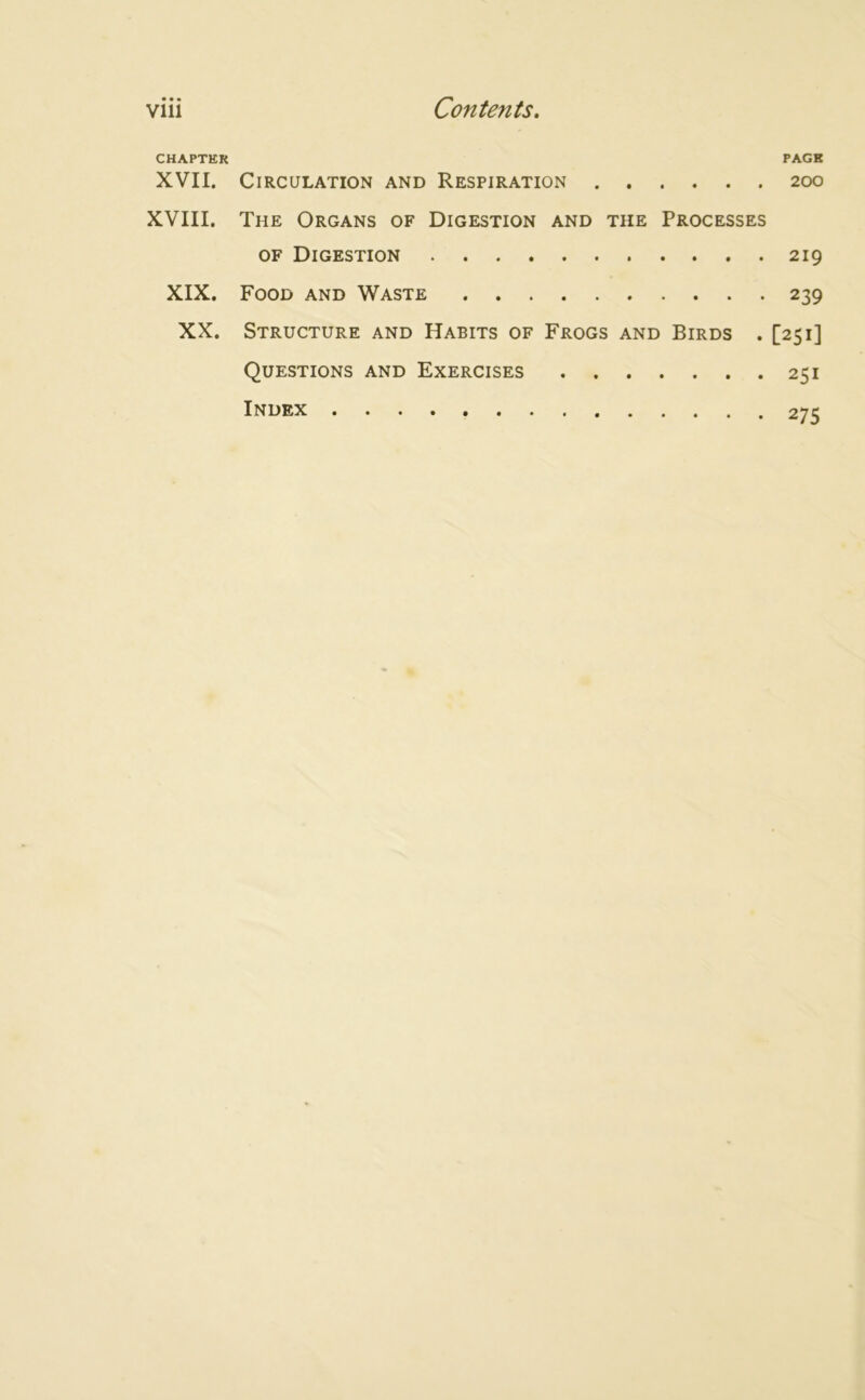CHAPTER PAGE XVII. Circulation and Respiration 200 XVIII. The Organs of Digestion and the Processes of Digestion 219 XIX. Food and Waste 239 XX. Structure and Habits of Frogs and Birds . [251] Questions and Exercises 251 Index 275