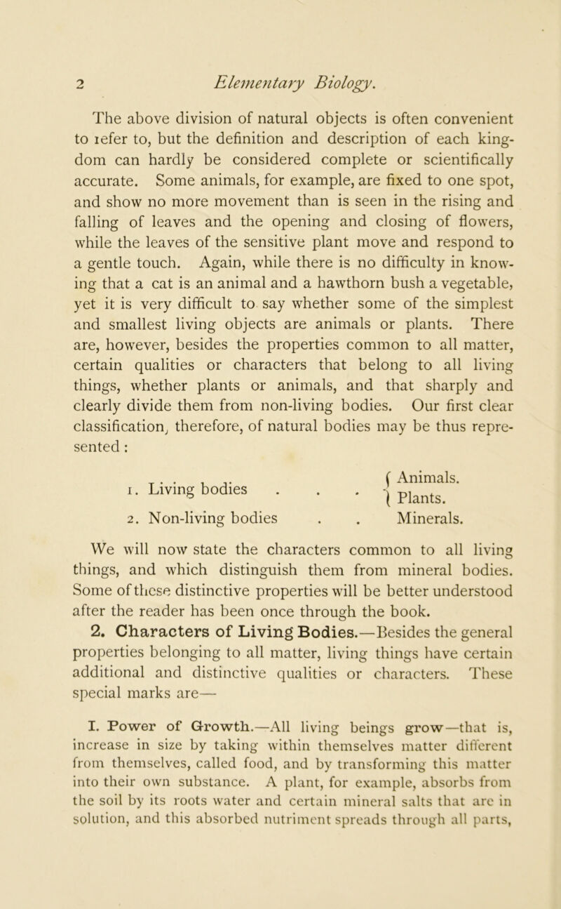 The above division of natural objects is often convenient to iefer to, but the definition and description of each king- dom can hardly be considered complete or scientifically accurate. Some animals, for example, are fixed to one spot, and show no more movement than is seen in the rising and falling of leaves and the opening and closing of flowers, while the leaves of the sensitive plant move and respond to a gentle touch. Again, while there is no difficulty in know- ing that a cat is an animal and a hawthorn bush a vegetable, yet it is very difficult to say whether some of the simplest and smallest living objects are animals or plants. There are, however, besides the properties common to all matter, certain qualities or characters that belong to all living things, whether plants or animals, and that sharply and clearly divide them from non-living bodies. Our first clear classification, therefore, of natural bodies may be thus repre- sented : 1. Living bodies 2. Non-living bodies ( Animals. ( Plants. Minerals. We will now state the characters common to all living things, and which distinguish them from mineral bodies. Some of these distinctive properties will be better understood after the reader has been once through the book. 2. Characters of Living Bodies.—Besides the general properties belonging to all matter, living things have certain additional and distinctive qualities or characters. These special marks are— I. Power of Growth.—All living beings grow—that is, increase in size by taking within themselves matter different from themselves, called food, and by transforming this matter into their own substance. A plant, for example, absorbs from the soil by its roots water and certain mineral salts that are in solution, and this absorbed nutriment spreads through all parts,