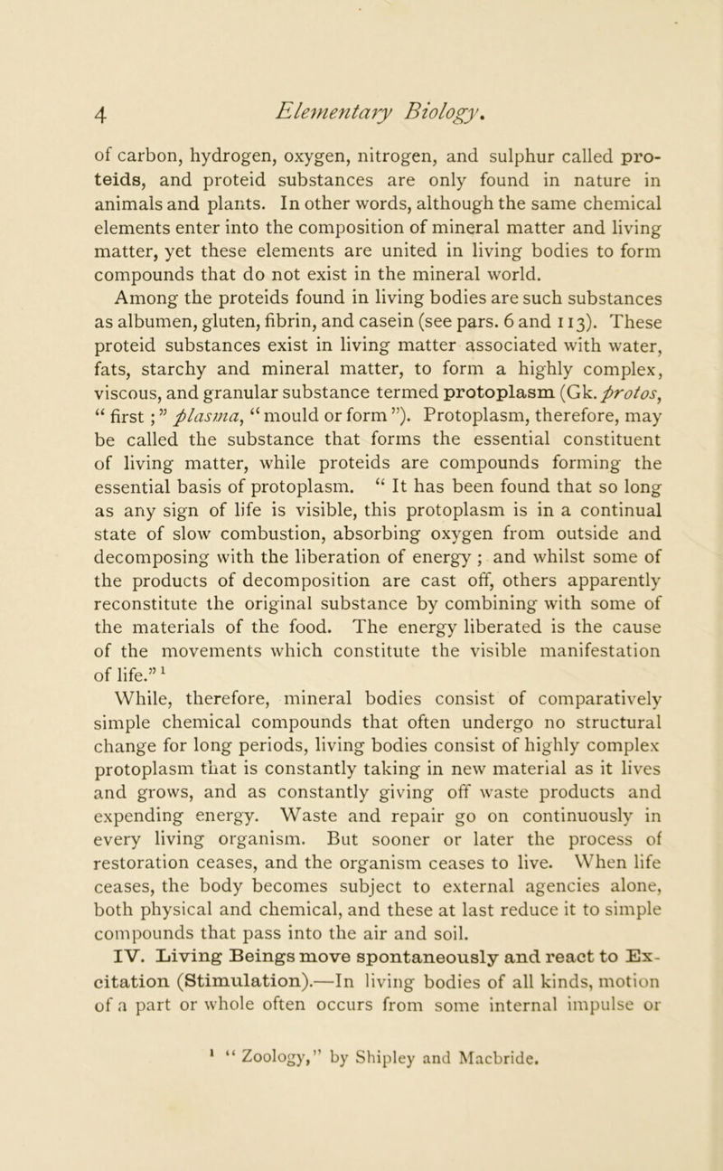 of carbon, hydrogen, oxygen, nitrogen, and sulphur called pro- teids, and proteid substances are only found in nature in animals and plants. In other words, although the same chemical elements enter into the composition of mineral matter and living matter, yet these elements are united in living bodies to form compounds that do not exist in the mineral world. Among the proteids found in living bodies are such substances as albumen, gluten, fibrin, and casein (see pars. 6 and 113). These proteid substances exist in living matter associated with water, fats, starchy and mineral matter, to form a highly complex, viscous, and granular substance termed protoplasm (Gk.protos, “ first; ” plasma, “ mould or form ”). Protoplasm, therefore, may be called the substance that forms the essential constituent of living matter, while proteids are compounds forming the essential basis of protoplasm. “ It has been found that so long as any sign of life is visible, this protoplasm is in a continual state of slow combustion, absorbing oxygen from outside and decomposing with the liberation of energy ; and whilst some of the products of decomposition are cast off, others apparently reconstitute the original substance by combining with some of the materials of the food. The energy liberated is the cause of the movements which constitute the visible manifestation of life.”1 While, therefore, mineral bodies consist of comparatively simple chemical compounds that often undergo no structural change for long periods, living bodies consist of highly complex protoplasm that is constantly taking in new material as it lives and grows, and as constantly giving off waste products and expending energy. Waste and repair go on continuously in every living organism. But sooner or later the process of restoration ceases, and the organism ceases to live. When life ceases, the body becomes subject to external agencies alone, both physical and chemical, and these at last reduce it to simple compounds that pass into the air and soil. IV. Living Beings move spontaneously and react to Ex- citation (Stimulation).—In living bodies of all kinds, motion of a part or whole often occurs from some internal impulse or 1 “ Zoology,” by Shipley and Macbride.