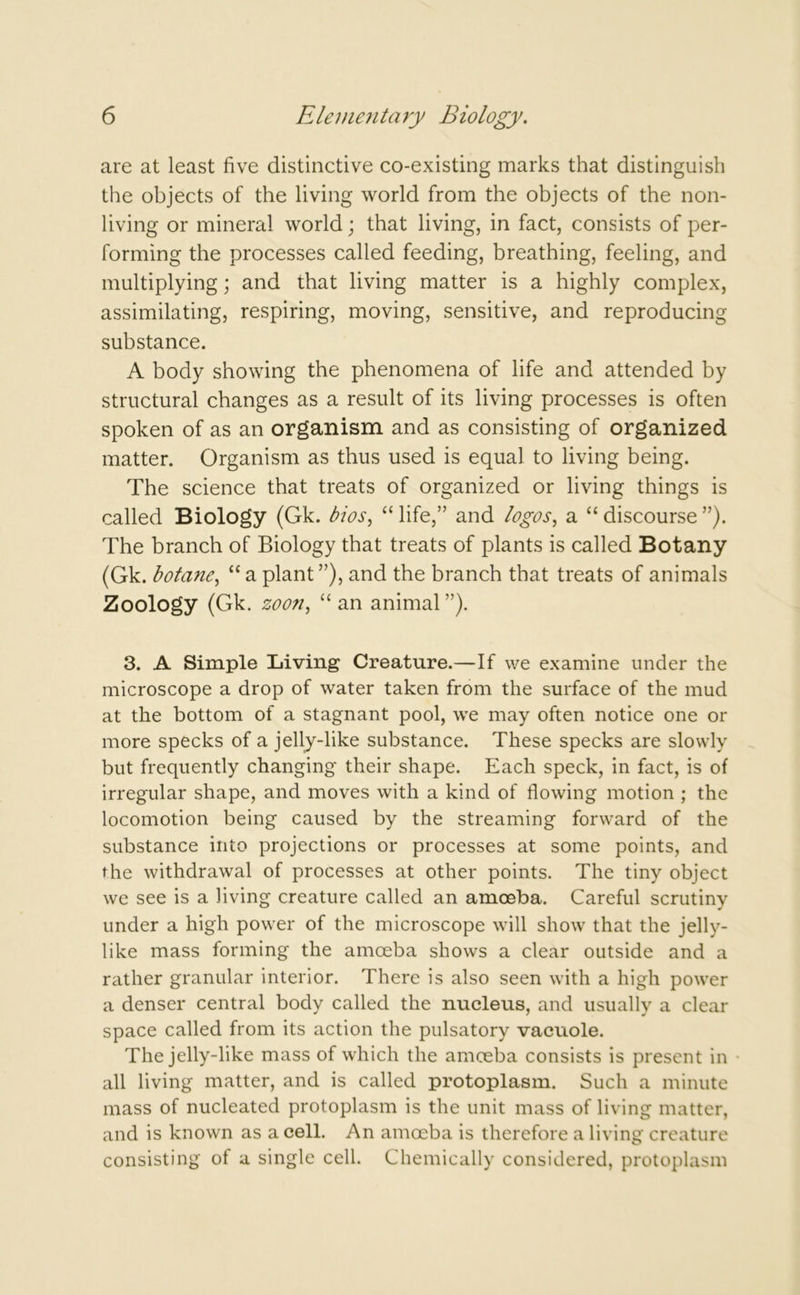 are at least five distinctive co-existing marks that distinguish the objects of the living world from the objects of the non- living or mineral world; that living, in fact, consists of per- forming the processes called feeding, breathing, feeling, and multiplying; and that living matter is a highly complex, assimilating, respiring, moving, sensitive, and reproducing substance. A body showing the phenomena of life and attended by structural changes as a result of its living processes is often spoken of as an organism and as consisting of organized matter. Organism as thus used is equal to living being. The science that treats of organized or living things is called Biology (Gk. bios, “ life,” and logos, a “ discourse ”). The branch of Biology that treats of plants is called Botany (Gk. botane, “ a plant ”), and the branch that treats of animals Zoology (Gk. zooti, “an animal”). 3. A Simple Living Creature.—If we examine under the microscope a drop of water taken from the surface of the mud at the bottom of a stagnant pool, we may often notice one or more specks of a jelly-like substance. These specks are slowly but frequently changing their shape. Each speck, in fact, is of irregular shape, and moves with a kind of flowing motion ; the locomotion being caused by the streaming forward of the substance into projections or processes at some points, and the withdrawal of processes at other points. The tiny object we see is a living creature called an amoeba. Careful scrutiny under a high power of the microscope will show that the jelly- like mass forming the amoeba shows a clear outside and a rather granular interior. There is also seen with a high power a denser central body called the nucleus, and usually a clear space called from its action the pulsatory vacuole. The jelly-like mass of which the amoeba consists is present in all living matter, and is called protoplasm. Such a minute mass of nucleated protoplasm is the unit mass of living matter, and is known as a cell. An amoeba is therefore a living creature consisting of a single cell. Chemically considered, protoplasm