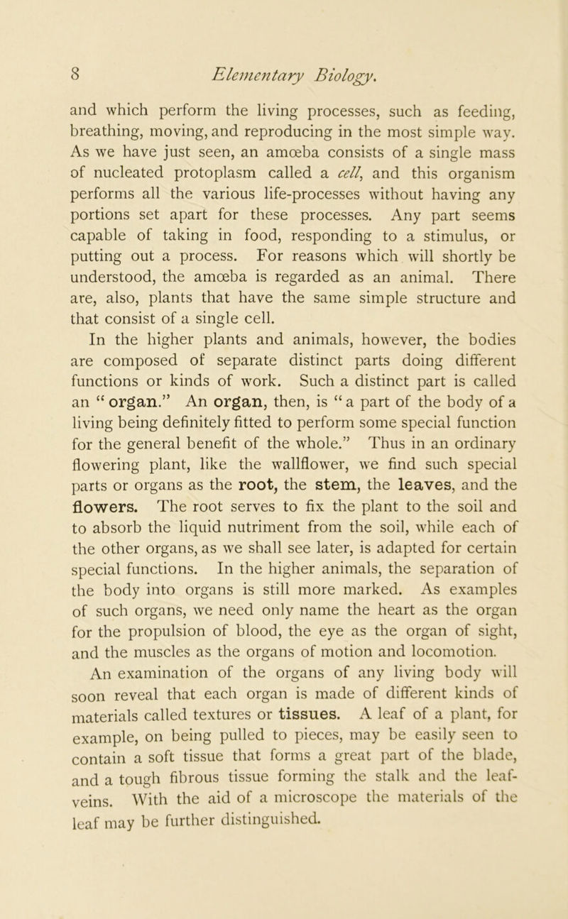 and which perform the living processes, such as feeding, breathing, moving, and reproducing in the most simple way. As we have just seen, an amreba consists of a single mass of nucleated protoplasm called a cell and this organism performs all the various life-processes without having any portions set apart for these processes. Any part seems capable of taking in food, responding to a stimulus, or putting out a process. For reasons which will shortly be understood, the amoeba is regarded as an animal. There are, also, plants that have the same simple structure and that consist of a single cell. In the higher plants and animals, however, the bodies are composed of separate distinct parts doing different functions or kinds of work. Such a distinct part is called an “ organ.” An organ, then, is “ a part of the body of a living being definitely fitted to perform some special function for the general benefit of the whole.” Thus in an ordinary flowering plant, like the wallflower, we find such special parts or organs as the root, the stem, the leaves, and the flowers. The root serves to fix the plant to the soil and to absorb the liquid nutriment from the soil, while each of the other organs, as we shall see later, is adapted for certain special functions. In the higher animals, the separation of the body into organs is still more marked. As examples of such organs, we need only name the heart as the organ for the propulsion of blood, the eye as the organ of sight, and the muscles as the organs of motion and locomotion. An examination of the organs of any living body will soon reveal that each organ is made of different kinds of materials called textures or tissues. A leaf of a plant, for example, on being pulled to pieces, may be easily seen to contain a soft tissue that forms a great part of the blade, and a tough fibrous tissue forming the stalk and the leaf- veins. With the aid of a microscope the materials of the leaf may be further distinguished.