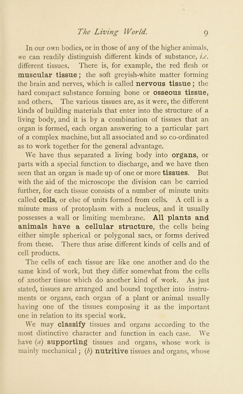 In our own bodies, or in those of any of the higher animals, we can readily distinguish different kinds of substance, i.e. different tissues. There is, for example, the red flesh or muscular tissue; the soft greyish-white matter forming the brain and nerves, which is called nervous tissue; the hard compact substance forming bone or osseous tissue, and others. The various tissues are, as it were, the different kinds of building materials that enter into the structure of a living body, and it is by a combination of tissues that an organ is formed, each organ answering to a particular part of a complex machine, but all associated and so co-ordinated as to work together for the general advantage. We have thus separated a living body into organs, or parts with a special function to discharge, and we have then seen that an organ is made up of one or more tissues. But with the aid of the microscope the division can be carried further, for each tissue consists of a number of minute units called cells, or else of units formed from cells. A cell is a minute mass of protoplasm with a nucleus, and it usually possesses a wall or limiting membrane. All plants and animals have a cellular structure, the cells being either simple spherical or polygonal sacs, or forms derived from these. There thus arise different kinds of cells and of cell products. The cells of each tissue are like one another and do the same kind of work, but they differ somewhat from the cells of another tissue which do another kind of work. As just stated, tissues are arranged and bound together into instru- ments or organs, each organ of a plant or animal usually having one of the tissues composing it as the important one in relation to its special work. We may classify tissues and organs according to the most distinctive character and function in each case. We have (a) supporting tissues and organs, whose work is mainly mechanical; (/;) nutritive tissues and organs, whose