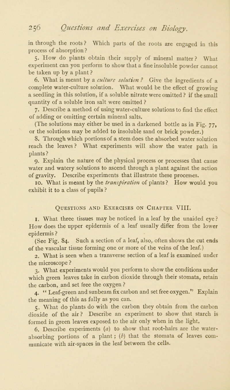 in through the roots ? Which parts of the roots are engaged in this process of absorption ? 5. How do plants obtain their supply of mineral matter ? What experiment can you perform to show that a fine insoluble powder cannot be taken up by a plant ? 6. What is meant by a culture solution ? Give the ingredients of a complete water-culture solution. What would be the effect of growing a seedling in this solution, if a soluble nitrate were omitted ? if the small quantity of a soluble iron salt were omitted ? 7. Describe a method of using water-culture solutions to find the effect of adding or omitting certain mineral salts. (The solutions may either be used in a darkened bottle as in Fig. 77, or the solutions may be added to insoluble sand or brick powder.) 8. Through which portions of a stem does the absorbed water solution reach the leaves ? What experiments will show the water path in plants ? 9. Explain the nature of the physical process or processes that cause water and watery solutions to ascend through a plant against the action of gravity. Describe experiments that illustrate these processes. 10. What is meant by the transpiration of plants? How would you exhibit it to a class of pupils ? Questions and Exercises on Chapter VIII. 1. What three tissues may be noticed in a leaf by the unaided eye? How does the upper epidermis of a leaf usually differ from the lower epidermis ? (See Fig. 84. Such a section of a leaf, also, often shows the cut ends of the vascular tissue forming one or more of the veins of the leaf.) 2. What is seen when a transverse section of a leaf is examined under the microscope ? 3. What experiments would you perform to show the conditions under which green leaves take in carbon dioxide through their stomata, retain the carbon, and set free the oxygen ? 4. “ Leaf-green and sunbeam fix carbon and set free oxygen.Explain the meaning of this as fully as you can. 5. What do plants do with the carbon they obtain from the carbon dioxide of the air ? Describe an experiment to show that starch is formed in green leaves exposed to the air only when in the light. 6. Describe experiments (a) to show that root-hairs are the water- absorbing portions of a plant ; (b) that the stomata of leaves com- municate with air-spaces in the leaf between the cells.