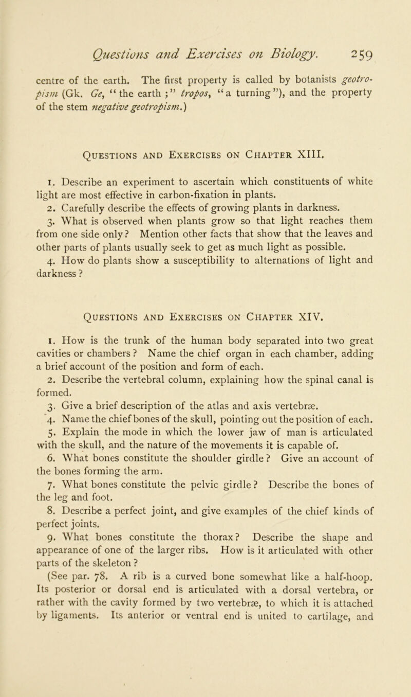 centre of the earth. The first property is called by botanists geotro- pism (Gk. Ge, “the earth tropos, “a turning”), and the property of the stem negativegeotropism.) Questions and Exercises on Chapter XIII. 1. Describe an experiment to ascertain which constituents of white light are most effective in carbon-fixation in plants. 2. Carefully describe the effects of growing plants in darkness. 3. What is observed when plants grow so that light reaches them from one side only? Mention other facts that show that the leaves and other parts of plants usually seek to get as much light as possible. 4. How do plants show a susceptibility to alternations of light and darkness ? Questions and Exercises on Chapter XIV. 1. How is the trunk of the human body separated into two great cavities or chambers? Name the chief organ in each chamber, adding a brief account of the position and form of each. 2. Describe the vertebral column, explaining how the spinal canal is formed. 3. Give a brief description of the atlas and axis vertebrae. 4. Name the chief bones of the skull, pointing out the position of each. 5. Explain the mode in which the lower jaw of man is articulated with the skull, and the nature of the movements it is capable of. 6. What bones constitute the shoulder girdle ? Give an account of the bones forming the arm. 7. What bones constitute the pelvic girdle? Describe the bones of the leg and foot. 8. Describe a perfect joint, and give examples of the chief kinds of perfect joints. 9. What bones constitute the thorax? Describe the shape and appearance of one of the larger ribs. How is it articulated with other parts of the skeleton ? (See par. 78. A rib is a curved bone somewhat like a half-hoop. Its posterior or dorsal end is articulated with a dorsal vertebra, or rather with the cavity formed by two vertebrae, to which it is attached by ligaments. Its anterior or ventral end is united to cartilage, and