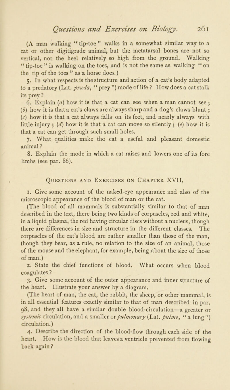 (A man walking ei tip-toe ” walks in a somewhat similar way to a cat or other digitigrade animal, but the metatarsal bones are not so vertical, nor the heel relatively so high from the ground. Walking “ tip-toe ” is walking on the toes, and is not the same as walking “ on the tip of the toes ” as a horse does.) 5. In what respects is the structure and action of a cat’s body adapted to a predatory (Lat. prceda, “ prey ”) mode of life ? How does a cat stalk its prey ? 6. Explain (a) how it is that a cat can see when a man cannot see ; (b) how it is that a cat’s claws are always sharp and a dog’s claws blunt ; (<r) how it is that a cat always falls on its feet, and nearly always with little injury ; (d) how it is that a cat can move so silently ; («?) how it is that a cat can get through such small holes. 7. What qualities make the cat a useful and pleasant domestic animal ? 8. Explain the mode in which a cat raises and lowers one of its fore limbs (see par. 86). Questions and Exercises on Chapter XVII. 1. Give some account of the naked-eye appearance and also of the microscopic appearance of the blood of man or the cat. (The blood of all mammals is substantially similar to that of man described in the text, there being two kinds of corpuscles, red and white, in a liquid plasma, the red having circular discs without a nucleus, though there are differences in size and structure in the different classes. The corpuscles of the cat’s blood are rather smaller than those of the man, though they bear, as a rule, no relation to the size of an animal, those of the mouse and the elephant, for example, being about the size of those of man.) 2. State the chief functions of blood. What occurs when blood coagulates ? 3. Give some account of the outer appearance and inner structure of the heart. Illustrate your answer by a diagram. (The heart of man, the cat, the rabbit, the sheep, or other mammal, is in all essential features exactly similar to that of man described in par. 98, and they all have a similar double blood-circulation—a greater or systemic circulation, and a smaller or pulmonary (Lat. pulmo, “a lung ’’) circulation.) 4. Describe the direction of the blood-flow through each side of the heart. How is the blood that leaves a ventricle prevented from flowing back again?