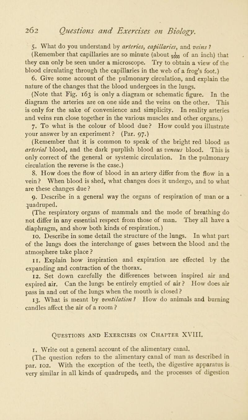 5. What do you understand by arteries, capillaries, and veins ? (Remember that capillaries are so minute (about of an inch) that they can only be seen under a microscope. Try to obtain a view of the blood circulating through the capillaries in the web of a frog’s foot.) 6. Give some account of the pulmonary circulation, and explain the nature of the changes that the blood undergoes in the lungs. (Note that Fig. 163 is only a diagram or schematic figure. In the diagram the arteries are on one side and the veins on the other. This is only for the sake of convenience and simplicity. In reality arteries and veins run close together in the various muscles and other organs.) 7. To what is the colour of blood due? How could you illustrate your answer by an experiment ? (Par. 97.) (Remember that it is common to speak of the bright red blood as arterial blood, and the dark purplish blood as venous blood. This is only correct of the general or systemic circulation. In the pulmonary circulation the reverse is the case.) 8. How does the flow of blood in an artery differ from the flow in a vein ? When blood is shed, what changes does it undergo, and to what are these changes due ? 9. Describe in a general way the organs of respiration of man or a quadruped. (The respiratory organs of mammals and the mode of breathing do not differ in any essential respect from those of man. They all have a diaphragm, and show both kinds of respiration.) 10. Describe in some detail the structure of the lungs. In what part of the lungs does the interchange of gases between the blood and the atmosphere take place ? 11. Explain how inspiration and expiration are effected by the expanding and contraction of the thorax. 12. Set down carefully the differences between inspired air and expired air. Can the lungs be entirely emptied of air ? How does air pass in and out of the lungs when the mouth is closed ? 13. What is meant by ventilation l How do animals and burning candles affect the air of a room ? Questions and Exercises on Chapter XVIII. 1. Write out a general account of the alimentary canal. (The question refers to the alimentary canal of man as described in par. 102. With the exception of the teeth, the digestive apparatus is very similar in all kinds of quadrupeds, and the processes of digestion