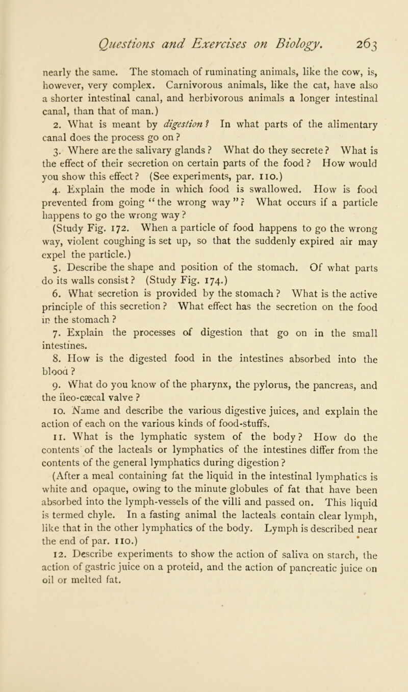 nearly the same. The stomach of ruminating animals, like the cow, is, however, very complex. Carnivorous animals, like the cat, have also a shorter intestinal canal, and herbivorous animals a longer intestinal canal, than that of man.) 2. What is meant by digestion ? In what parts of the alimentary canal does the process go on ? 3. Where are the salivary glands ? What do they secrete ? What is the effect of their secretion on certain parts of the food? How would you show this effect? (See experiments, par. no.) 4. Explain the mode in which food is swallowed. How is food prevented from going “the wrong way”? What occurs if a particle happens to go the wrong way ? (Study Fig. 172. When a particle of food happens to go the wrong way, violent coughing is set up, so that the suddenly expired air may expel the particle.) 5. Describe the shape and position of the stomach. Of what parts do its walls consist? (Study Fig. 174.) 6. What secretion is provided by the stomach ? What is the active principle of this secretion ? What effect has the secretion on the food in the stomach ? 7. Explain the processes of digestion that go on in the small intestines. 8. How is the digested food in the intestines absorbed into the blood ? 9. What do you know of the pharynx, the pylorus, the pancreas, and the ileo-coecal valve ? 10. Name and describe the various digestive juices, and explain the action of each on the various kinds of food-stuffs. 11. What is the lymphatic system of the body? How do the contents of the lacteals or lymphatics of the intestines differ from the contents of the general lymphatics during digestion ? (After a meal containing fat the liquid in the intestinal lymphatics is white and opaque, owing to the minute globules of fat that have been absorbed into the lymph-vessels of the villi and passed on. This liquid is termed chyle. In a fasting animal the lacteals contain clear lymph, like that in the other lymphatics of the body. Lymph is described near the end of par. 110.) 12. Describe experiments to show the action of saliva on starch, the action of gastric juice on a proteid, and the action of pancreatic juice on oil or melted fat.