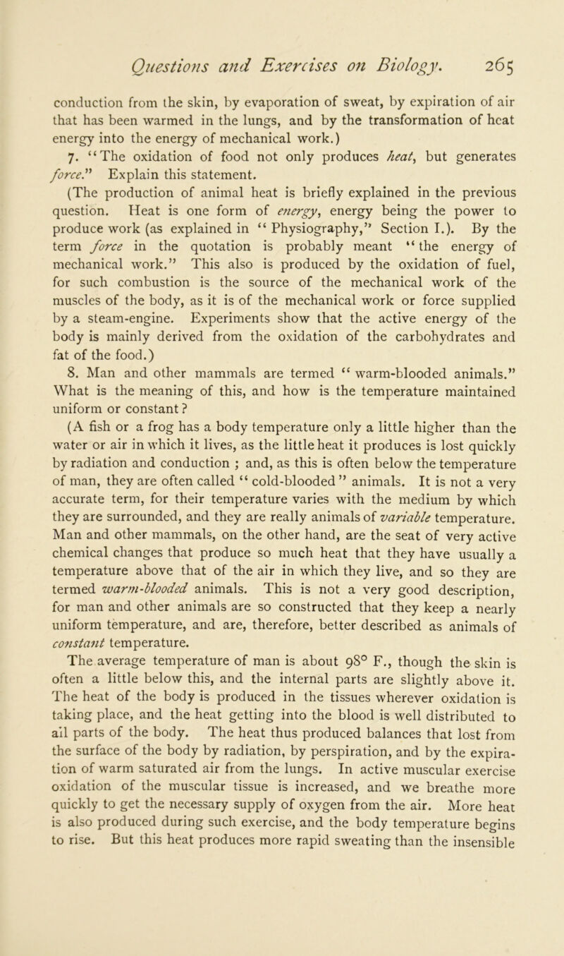conduction from the skin, by evaporation of sweat, by expiration of air that has been warmed in the lungs, and by the transformation of heat energy into the energy of mechanical work.) 7. “The oxidation of food not only produces heat, but generates force” Explain this statement. (The production of animal heat is briefly explained in the previous question. Heat is one form of energy, energy being the power to produce work (as explained in “ Physiography,” Section I.). By the term force in the quotation is probably meant “ the energy of mechanical work.” This also is produced by the oxidation of fuel, for such combustion is the source of the mechanical work of the muscles of the body, as it is of the mechanical work or force supplied by a steam-engine. Experiments show that the active energy of the body is mainly derived from the oxidation of the carbohydrates and fat of the food.) 8. Man and other mammals are termed “ warm-blooded animals.” What is the meaning of this, and how is the temperature maintained uniform or constant ? (A fish or a frog has a body temperature only a little higher than the water or air in which it lives, as the little heat it produces is lost quickly by radiation and conduction ; and, as this is often below the temperature of man, they are often called “ cold-blooded ” animals. It is not a very accurate term, for their temperature varies with the medium by which they are surrounded, and they are really animals of variable temperature. Man and other mammals, on the other hand, are the seat of very active chemical changes that produce so much heat that they have usually a temperature above that of the air in which they live, and so they are termed warm-blooded animals. This is not a very good description, for man and other animals are so constructed that they keep a nearly uniform temperature, and are, therefore, better described as animals of constant temperature. The average temperature of man is about 98° F., though the skin is often a little below this, and the internal parts are slightly above it. The heat of the body is produced in the tissues wherever oxidation is taking place, and the heat getting into the blood is well distributed to ail parts of the body. The heat thus produced balances that lost from the surface of the body by radiation, by perspiration, and by the expira- tion of warm saturated air from the lungs. In active muscular exercise oxidation of the muscular tissue is increased, and we breathe more quickly to get the necessary supply of oxygen from the air. More heat is also produced during such exercise, and the body temperature begins to rise. But this heat produces more rapid sweating than the insensible