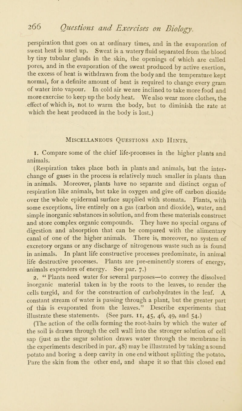 perspiration that goes on at ordinary times, and in the evaporation of sweat heat is used up. Sweat is a watery fluid separated from the blood by tiny tubular glands in the skin, the openings of which are called pores, and in the evaporation of the sweat produced by active exertion, the excess of heat is withdrawn from the body and the temperature kept normal, for a definite amount of heat is required to change every gram of water into vapour. In cold air we are inclined to take more food and more exercise to keep up the body heat. We also wear more clothes, the effect of which is, not to warm the body, but to diminish the rate at which the heat produced in the body is lost.) Miscellaneous Questions and Hints. 1. Compare some of the chief life-processes in the higher plants and animals. (Respiration takes place both in plants and animals, but the inter- change of gases in the process is relatively much smaller in plants than in animals. Moreover, plants have no separate and distinct organ of respiration like animals, but take in oxygen and give off carbon dioxide over the whole epidermal surface supplied with stomata. Plants, with some exceptions, live entirely on a gas (carbon and dioxide), water, and simple inorganic substances in solution, and from these materials construct and store complex organic compounds. They have no special organs of digestion and absorption that can be compared with the alimentary canal of one of the higher animals. There is, moreover, no system of excretory organs or any discharge of nitrogenous waste such as is found in animals. In plant life constructive processes predominate, in animal life destructive processes. Plants are pre-eminently storers of energy, animals expenders of energy. See par. 7.) 2. “ Plants need water for several purposes—to convey the dissolved inorganic material taken in by the roots to the leaves, to render the cells turgid, and for the construction of carbohydrates in the leaf. A constant stream of water is passing through a plant, but the greater part of this is evaporated from the leaves.” Describe experiments that illustrate these statements. (See pars. 11, 45, 46, 49, and 54.) (The action of the cells forming the root-hairs by which the water of the soil is drawn through the cell wall into the stronger solution of cell sap (just as the sugar solution draws water through the membrane in the experiments described in par. 48) may be illustrated by taking a sound potato and boring a deep cavity in one end without splitting the potato. Pare the skin from the other end, and shape it so that this closed end