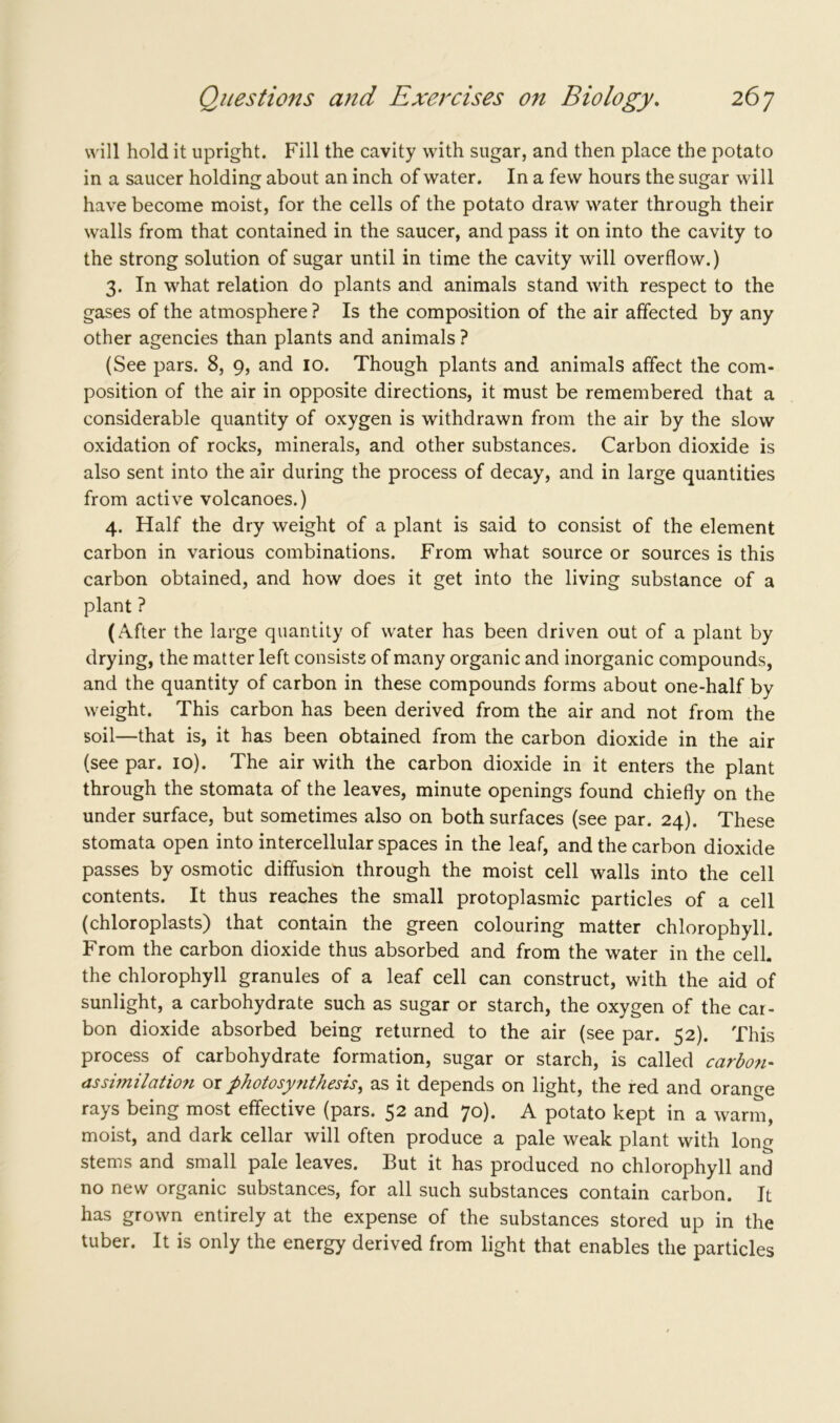 will hold it upright. Fill the cavity with sugar, and then place the potato in a saucer holding about an inch of water. In a few hours the sugar will have become moist, for the cells of the potato draw water through their walls from that contained in the saucer, and pass it on into the cavity to the strong solution of sugar until in time the cavity will overflow.) 3. In what relation do plants and animals stand with respect to the gases of the atmosphere ? Is the composition of the air affected by any other agencies than plants and animals ? (See pars. 8, 9, and 10. Though plants and animals affect the com- position of the air in opposite directions, it must be remembered that a considerable quantity of oxygen is withdrawn from the air by the slow oxidation of rocks, minerals, and other substances. Carbon dioxide is also sent into the air during the process of decay, and in large quantities from active volcanoes.) 4. Half the dry weight of a plant is said to consist of the element carbon in various combinations. From what source or sources is this carbon obtained, and how does it get into the living substance of a plant ? (After the large quantity of water has been driven out of a plant by drying, the matter left consists of many organic and inorganic compounds, and the quantity of carbon in these compounds forms about one-half by weight. This carbon has been derived from the air and not from the soil—that is, it has been obtained from the carbon dioxide in the air (see par. 10). The air with the carbon dioxide in it enters the plant through the stomata of the leaves, minute openings found chiefly on the under surface, but sometimes also on both surfaces (see par. 24). These stomata open into intercellular spaces in the leaf, and the carbon dioxide passes by osmotic diffusion through the moist cell walls into the cell contents. It thus reaches the small protoplasmic particles of a cell (chloroplasts) that contain the green colouring matter chlorophyll. From the carbon dioxide thus absorbed and from the water in the cell, the chlorophyll granules of a leaf cell can construct, with the aid of sunlight, a carbohydrate such as sugar or starch, the oxygen of the car- bon dioxide absorbed being returned to the air (see par. 52). This process of carbohydrate formation, sugar or starch, is called carbon- assimilation or photosynthesis> as it depends on light, the red and orange rays being most effective (pars. 52 and 70). A potato kept in a warm, moist, and dark cellar will often produce a pale weak plant with long stems and small pale leaves. But it has produced no chlorophyll and no new organic substances, for all such substances contain carbon. It has grown entirely at the expense of the substances stored up in the tuber. It is only the energy derived from light that enables the particles