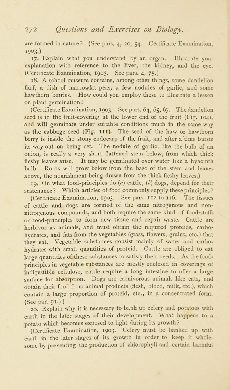 are formed in nature? (See pars. 4, 20, 54. Certificate Examination, 1903.) 17. Explain what you understand by an organ. Illustrate your explanation with reference to the liver, the kidney, and the eye. (Certificate Examination, 1903. See pars. 4, 75') 18. A school museum contains, among other things, some dandelion fluff, a dish of marrowfat peas, a few nodules of garlic, and some hawthorn berries. How could you employ these to illustrate a lesson on plant germination ? (Certificate Examination, 1903. See pars. 64, 65, 67. The dandelion seed is in the fruit-covering at the lower end of the fruit (Fig. 104), and will germinate under suitable conditions much in the same way as the cabbage seed (Fig. ill). The seed of the haw or hawthorn berry is inside the stony endocarp of the fruit, and after a time bursts its way out on being set. The nodule of garlic, like the bulb of an onion, is really a very short flattened stem below, from which thick fleshy leaves arise. It may be germinated over water like a hyacinth bulb. Roots will grow below from the base of the stem and leaves above, the nourishment being drawn from the thick fleshy leaves.) 19. On what food-principles do (a) cattle, (b) dogs, depend for their sustenance ? Which articles of food commonly supply these principles ? (Certificate Examination, 1903. See pars. 112 to 116. The tissues of cattle and dogs are formed of the same nitrogenous and non- nitrogenous compounds, and both require the same kind of food-stuffs or food-principles to form new tissue and repair waste. Cattle are herbivorous animals, and must obtain the required proteids, carbo- hydrates, and fats from the vegetables (grass, flowers, grains, etc.) that they eat. Vegetable substances consist mainly of water and carbo- hydrates with small quantities of proteid. Cattle are obliged to eat large quantities of.these substances to satisfy their needs. As the food- principles in vegetable substances are mostly enclosed in coverings of indigestible cellulose, cattle require a long intestine to offer a large surface for absorption. Dogs are carnivorous animals like cats, and obtain their food from animal products (flesh, blood, milk, etc.), which contain a large proportion of proteid, etc., in a concentrated form. (See par. 91.) ) 20. Explain why it is necessary to bank up celery and potatoes with earth in the later stages of their development. What happens to a potato which becomes exposed to light during its growth ? (Certificate Examination, 1903. Celery must be banked up with earth in the later stages of its growth in order to keep it whole- some by preventing the production of chlorophyll and certain harmful