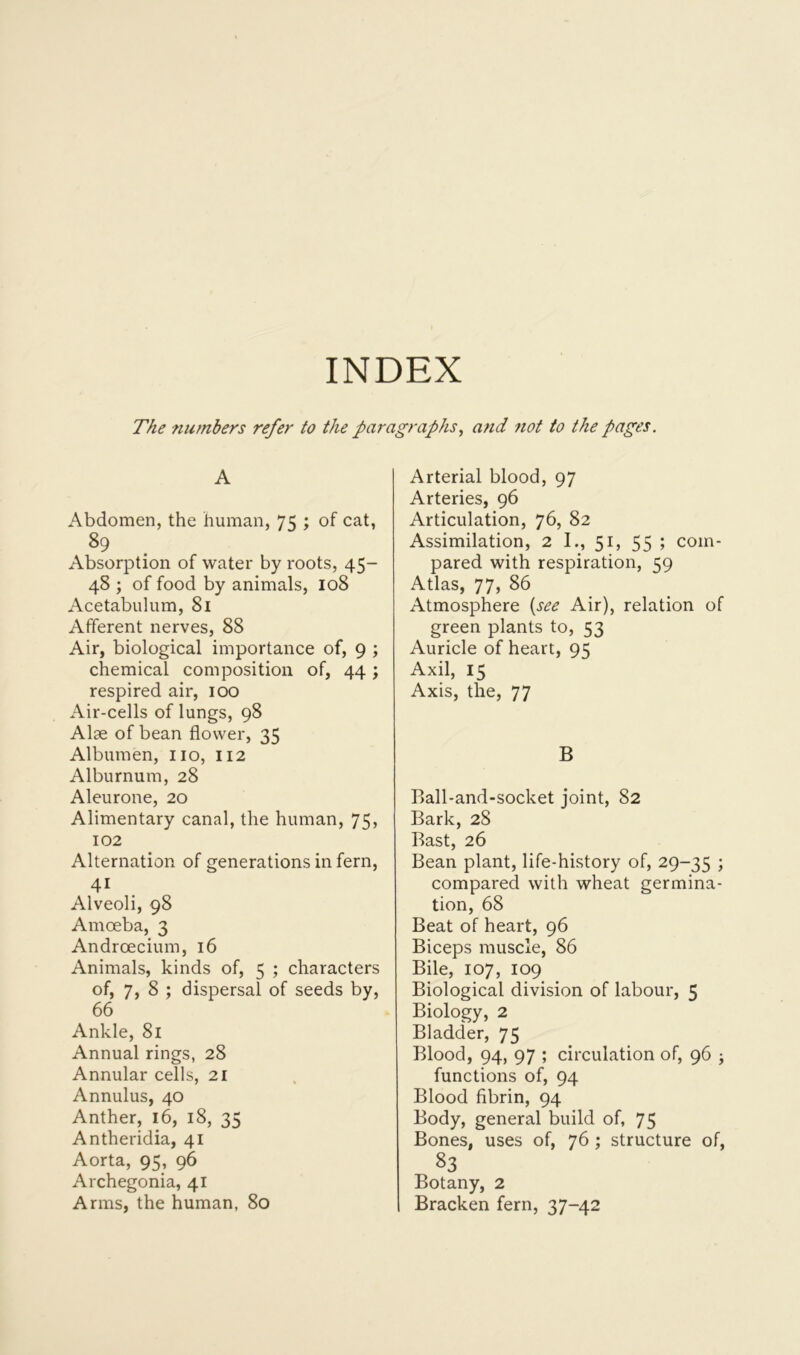 INDEX The numbers refer to the paragraphs, and not to the pages. A Abdomen, the human, 75 ; of cat, 89 Absorption of water by roots, 45- 48 ; of food by animals, 108 Acetabulum, 81 Afferent nerves, 88 Air, biological importance of, 9 ; chemical composition of, 44 ; respired air, 100 Air-cells of lungs, 98 Alse of bean flower, 35 Albumen, no, 112 Alburnum, 28 Aleurone, 20 Alimentary canal, the human, 75, 102 Alternation of generations in fern, 41 Alveoli, 98 Amoeba, 3 Andrcecium, 16 Animals, kinds of, 5 ; characters of, 7, 8 ; dispersal of seeds by, 66 Ankle, 81 Annual rings, 28 Annular cells, 21 Annulus, 40 Anther, 16, 18, 35 Antheridia, 41 Aorta, 95, 96 Archegonia, 41 Arms, the human, 80 Arterial blood, 97 Arteries, 96 Articulation, 76, 82 Assimilation, 2 I., 51, 55 ; com- pared with respiration, 59 Atlas, 77, 86 Atmosphere (see Air), relation of green plants to, 53 Auricle of heart, 95 Axil, 15 Axis, the, 77 B Ball-and-socket joint, 82 Bark, 28 Bast, 26 Bean plant, life-history of, 29-35 > compared with wheat germina- tion, 68 Beat of heart, 96 Biceps muscle, 86 Bile, 107, 109 Biological division of labour, 5 Biology, 2 Bladder, 75 Blood, 94, 97 ; circulation of, 96 ; functions of, 94 Blood fibrin, 94 Body, general build of, 75 Bones, uses of, 76 ; structure of, 83 Botany, 2 Bracken fern, 37-42