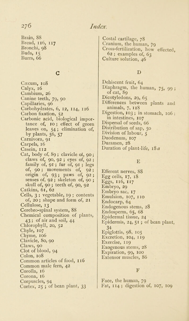 Brain, 88 Bread, 116, 117 Bronchi, 98 Buds, 15 Burrs, 66 c Caecum, 108 Calyx, 16 Cambium, 26 Canine teeth, 79, 90 Capillaries, 96 Carbohydrates, 6, 12, 114, 116 Carbon fixation, 52 Carbonic acid, biological impor- tance of, 10 ; effect of green leaves on, 54; elimination of, by plants, 56, 57 Carnivora, 91 Carpels, 16 Casein, 112 Cat, body of, 89 ; clavicle of, 90; claws of, 90, 92 ; eyes of, 92 ; family of, 91 ; fur of, 91 ; legs of, 90 ; movements of, 92; origin of, 93; paws of, 92; senses of, 92 ; skeleton of, 90 ; skull of, 90 ; teeth of, 90, 92 Catkins, 61, 62 Cells, 3 ; vegetable, 19 ; contents of, 20; shape and form of, 21 Cellulose, 13 Cerebro-spinal system, 88 Chemical composition of plants, 43 ; of air and soil, 44 Chlorophyll, 20, K2 Chyle, 107 Chyme, 106 Clavicle, 80, 90 Claws, 90 Clot of blood, 94 Colon, 108 Common articles of food, 116 Common male fern, 42 Corolla, 16 Corona, 16 Corpuscles, 94 Cortex, 25 ; of bean plant, 33 Costal cartilage, 78 Cranium, the human, 79 Cross-fertilization, how effected, 62 ; examples of, 63 Culture solution, 46 D Dehiscent fruit, 64 Diaphragm, the human, 75, 99 ; of cat, 89 Dicotyledons, 29, 65 Differences between plants and animals, 7, 118 Digestion, 103 ; in stomach, 106 ; in intestines, 107 Dispersal of seeds, 66 Distribution of sap, 50 Division of labour, 5 Duodenum, 107 Duramen, 28 Duration of plant-life, iSn: E Efferent nerves, 88 Egg cells, 17, 18 Eggs, 116, 117 Embryo, 29 Embryo sac, 17 Emulsion, 107, 110 Endocarp, 64 Endogenous stems, 2S Endosperm, 65, 68 Epidermal tissue, 24 Epidermis, 24, 51 ; of bean plant, 34 Epiglottis, 98, 105 Excretion, 104, 119 Exercise, 119 Exogenous stems, 28 Expiration, 99, 100 Extensor muscles, 86 F Face, the human, 79 Fat, 114; digestion of, 107, 109