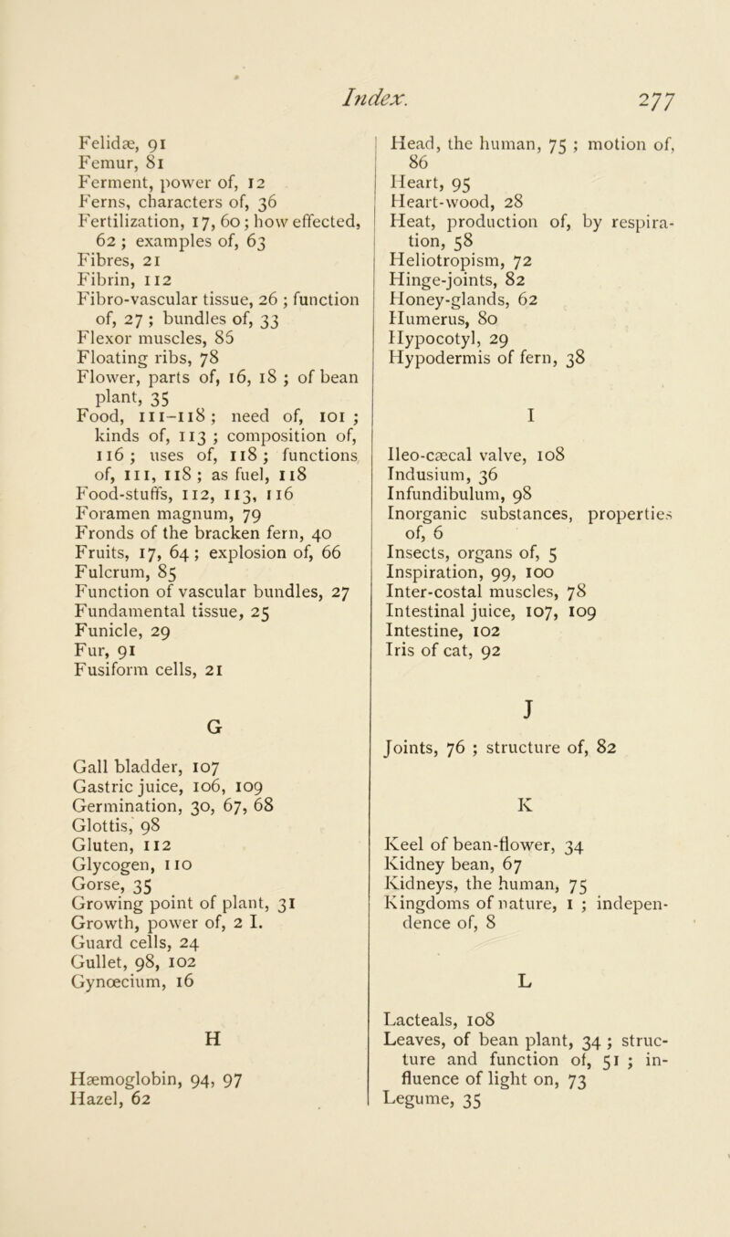Felidae, 91 Femur, 81 Ferment, power of, 12 Ferns, characters of, 36 Fertilization, 17, 60; how effected, 62 ; examples of, 63 Fibres, 21 Fibrin, 112 Fibro-vascular tissue, 26 ; function of, 27 ; bundles of, 33 Flexor muscles, 85 Floating ribs, 78 Flower, parts of, 16, 18 ; of bean plant, 35 Food, 111-118; need of, 101 ; kinds of, 113 ; composition of, 116; uses of, 118; functions of, ill, 118 ; as fuel, 118 Food-stuffs, 112, 113, 116 Foramen magnum, 79 Fronds of the bracken fern, 40 Fruits, 17, 64; explosion of, 66 Fulcrum, 85 Function of vascular bundles, 27 Fundamental tissue, 25 Funicle, 29 Fur, 91 Fusiform cells, 21 G Gall bladder, 107 Gastric juice, 106, 109 Germination, 30, 67, 68 Glottis, 98 Gluten, 112 Glycogen, no Gorse, 35 Growing point of plant, 31 Growth, power of, 2 I. Guard cells, 24 Gullet, 98, 102 Gyncecium, 16 H Haemoglobin, 94, 97 Hazel, 62 Head, the human, 75 ; motion of, 86 Heart, 95 Heart-wood, 28 Heat, production of, by respira- tion, 58 Heliotropism, 72 Hinge-joints, 82 Honey-glands, 62 Humerus, 80 Hypocotyl, 29 Hypodermis of fern, 38 I Ileo-caecal valve, 108 Indusium, 36 Infundibulum, 98 Inorganic substances, properties of, 6 Insects, organs of, 5 Inspiration, 99, 100 Inter-costal muscles, 78 Intestinal juice, 107, 109 Intestine, 102 Iris of cat, 92 J Joints, 76 ; structure of, 82 K Keel of bean-flower, 34 Kidney bean, 67 Kidneys, the human, 75 Kingdoms of nature, 1 ; indepen- dence of, 8 L Lacteals, 108 Leaves, of bean plant, 34 ; struc- ture and function of, 51 ; in- fluence of light on, 73 Legume, 35
