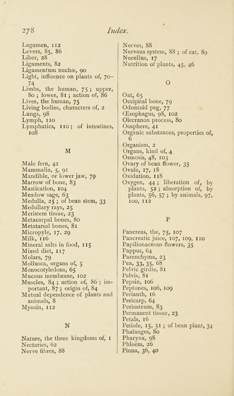 Legumen, 112 Levers, 85, 86 Liber, 28 Ligaments, 82 Ligamentum nuchae, 90 Light, influence on plants of, 70- .74 Limbs, the human, 75 ; upper, 80 ; lower, 81 ; action of, 86 Liver, the human, 75 Living bodies, characters of, 2 Lungs, 98 Lymph, no Lymphatics, no; of intestines, 108 M Male fern, 42 Mammalia, 5, 91 Mandible, or lower jaw, 79 Marrow of bone, 83 Mastication, 104 Meadow sage, 63 Medulla, 25 ; of bean stem, 33 Medullary rays, 25 Meristem tissue, 23 Metacarpal bones, 80 Metatarsal bones, 81 Micropyle, 17, 29 Milk, 116 Mineral salts in food, 115 Mixed diet, 117 Molars, 79 Mollusca, organs of, 5 Monocotyledons, 65 Mucous membrane, 102 Muscles, 84 ; action of, 86 ; im- portant, 87 ; origin of, 84 Mutual dependence of plants and animals, 8 Myosin, 112 N Nature, the three kingdoms of, 1 Nectaries, 62 Nerve fibres, 88 Nerves, 88 Nervous system, 88 ; of cat, 89 Nucellus, 17 Nutrition of plants, 45, 46 O Oat, 65 Occipital bone, 79 Odontoid peg, 77 CEsophagus, 98, 102 Olecranon process, 80 Oosphere, 41 Organic substances, properties of, 6 Organism, 2 Organs, kind of, 4 Osmosis, 48, 103 Ovary of bean flower, 35 Ovule, 17, 18 Oxidation, 118 Oxygen, 44 ; liberation of, by plants, 52 ; absorption of, by plants, 56, 57 ; by animals, 97, 100, 112 P Pancreas, the, 75, 107 Pancreatic juice, 107, 109, no Papilionaceous flowers, 35 Pappus, 64 Parenchyma, 23 Pea, 33, 35, 68 Pelvic girdle, 81 Pelvis, 81 Pepsin, 106 Peptones, 106, 109 Perianth, 16 Pericarp, 64 Periosteum, 83 Permanent tissue, 23 Petals, 16 Petiole, 15, 51 ; of bean plant, 34 Phalanges, 80 Pharynx, 98 Phloem, 26 Pinna, 36, 40