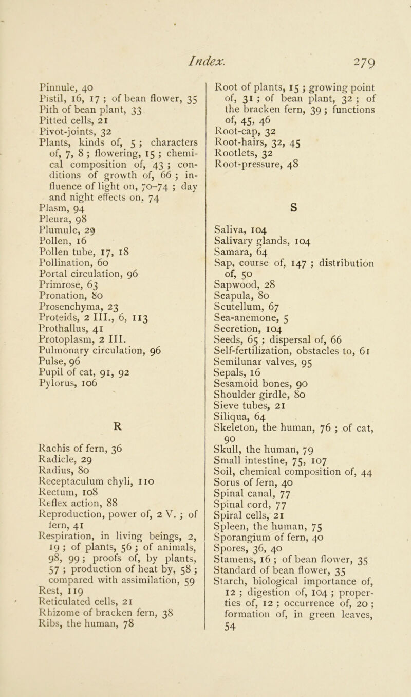 Pinnule, 40 Pistil, 16, 17 ; of bean flower, 35 Pith of bean plant, 33 Pitted cells, 21 Pivot-joints, 32 Plants, kinds of, 5 ; characters of, 7, 8 ; flowering, 15 ; chemi- cal composition of, 43 ; con- ditions of growth of, 66 ; in- fluence of light on, 70-74 ; day and night effects on, 74 Plasm, 94 Pleura, 98 Plumule, 29 Pollen, 16 Pollen tube, 17, 18 Pollination, 60 Portal circulation, 96 Primrose, 63 Pronation, 80 Prosenchyma, 23 Proteids, 2 III., 6, 113 Prothallus, 41 Protoplasm, 2 III. Pulmonary circulation, 96 Pulse, 96 Pupil of cat, 91, 92 Pylorus, 106 R Rachis of fern, 36 Radicle, 29 Radius, 80 Receptaculum chyli, no Rectum, 108 Reflex action, 88 Reproduction, power of, 2 V. ; of fern, 41 Respiration, in living beings, 2, 19 ; of plants, 56 ; of animals, 98, 99; proofs of, by plants, 57 ; production of heat by, 58 ; compared with assimilation, cm Rest, 119 Reticulated cells, 21 Rhizome of bracken fern, 38 Ribs, the human, 78 Root of plants, 15 ; growing point of, 31 ; of bean plant, 32 ; of the bracken fern, 39 ; functions of, 45, 46 Root-cap, 32 Root-hairs, 32, 45 Rootlets, 32 Root-pressure, 48 S Saliva, 104 Salivary glands, 104 Samara, 64 Sap, course of, 147 ; distribution of, 50 Sap wood, 28 Scapula, 80 Scutellum, 67 Sea-anemone, 5 Secretion, 104 Seeds, 65 ; dispersal of, 66 Self-fertilization, obstacles to, 61 Semilunar valves, 95 Sepals, 16 Sesamoid bones, 90 Shoulder girdle, 80 Sieve tubes, 21 Siliqua, 64 Skeleton, the human, 76 ; of cat, 90 Skull, the human, 79 Small intestine, 75, 107 Soil, chemical composition of, 44 Sorus of fern, 40 Spinal canal, 77 Spinal cord, 77 Spiral cells, 21 Spleen, the human, 75 Sporangium of fern, 40 Spores, 36, 40 Stamens, 16 ; of bean flower, 35 Standard of bean flower, 35 Starch, biological importance of, 12 ; digestion of, 104 ; proper- ties of, 12 ; occurrence of, 20 ; formation of, in green leaves, 54