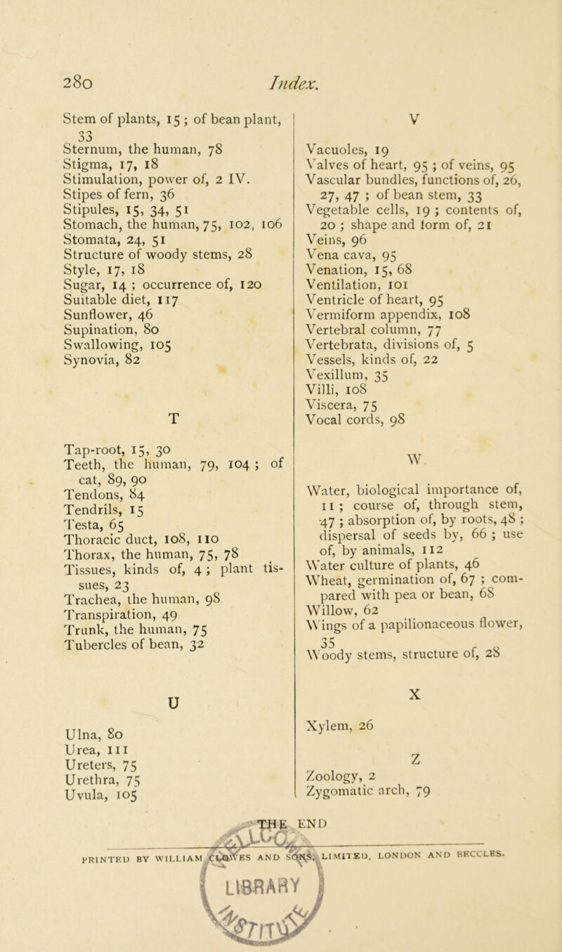 Stem of plants, 15 ; of bean plant, 33 Sternum, the human, 78 Stigma, 17, 18 Stimulation, power of, 2 IV. Stipes of fern, 36 Stipules, 15, 34, 51 Stomach, the human, 75, 102, 106 Stomata, 24, 51 Structure of woody stems, 28 Style, 17, 18 Sugar, 14 ; occurrence of, 120 Suitable diet, 117 Sunflower, 46 Supination, 80 Swallowing, 105 Synovia, 82 T V Vacuoles, 19 Valves of heart, 95 ; of veins, 95 Vascular bundles, functions of, 26, 27, 47 ; of bean stem, 33 Vegetable cells, 19 ; contents of, 20 ; shape and form of, 21 Veins, 96 Vena cava, 95 Venation, 15, 68 Ventilation, 101 Ventricle of heart, 95 Vermiform appendix, 108 Vertebral column, 77 Vertebrata, divisions of, 5 Vessels, kinds of, 22 Vexillum, 35 Villi, 108 Viscera, 75 Vocal cords, 9S Tap-root, 15, 30 Teeth, the human, 79, 104 ; of cat, 89, 90 Tendons, 84 Tendrils, 15 Testa, 65 Thoracic duct, 108, no Thorax, the human, 75, 7& Tissues, kinds of, 4; plant tis- sues, 23 Trachea, the human, 98 Transpiration, 49 Trunk, the human, 75 Tubercles of bean, 32 W Water, biological importance of, 11 ; course of, through stem, 47 ; absorption of, by roots, 48 ; dispersal of seeds by, 66 ; use of, by animals, 112 Water culture of plants, 46 Wheat, germination of, 67 ; com- pared with pea or bean, 68 Willow, 62 Wings of a papilionaceous flower, Woody stems, structure of, 28 u X Ulna, 80 Urea, in Ureters, 75 Urethra, 75 Uvula, 105 Xylem, 26 Z Zoology, 2 Zygomatic arch, 79 PRINTED BY WILLIAM LIMITED, LIBRARY 'a. M, LONDON AND BECCLKS.