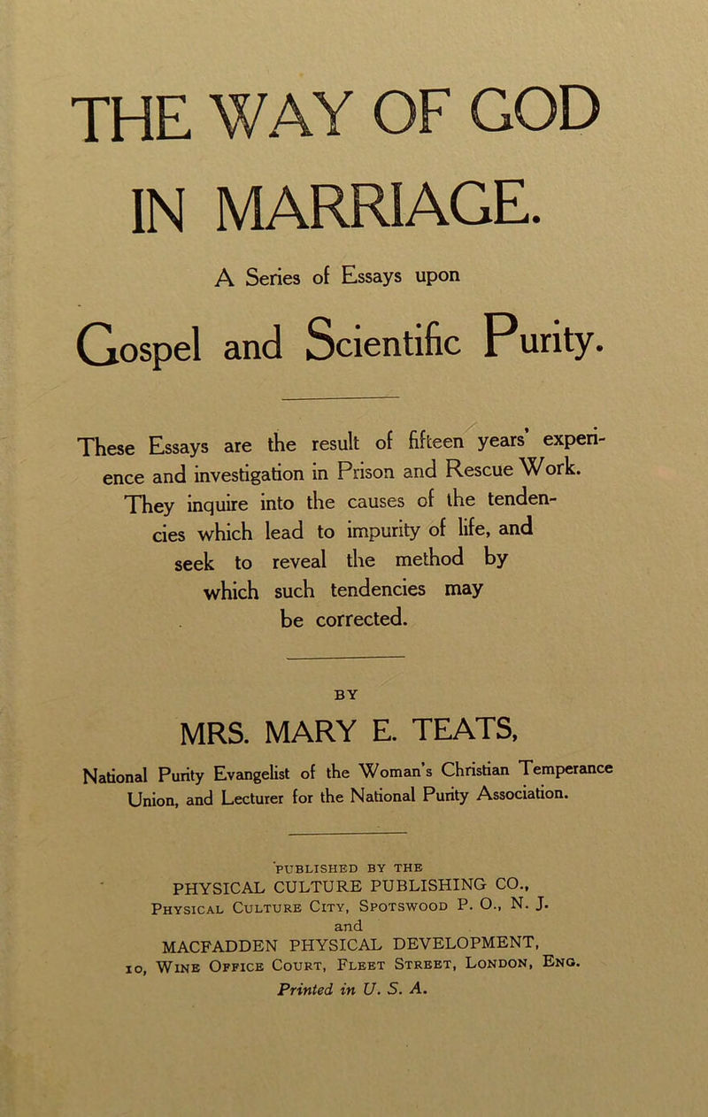 IN MARRIAGE. A Series of Essays upon Gospel and Scientific Purity. These Essays are the result of fifteen years’ experi- ence and investigation in Prison and Rescue ’Work. They inquire into the causes of the tenden- cies which lead to impurity of life, and seek to reveal the method by which such tendencies may be corrected. BY MRS. MARY E. TEATS, National Purity Evangelist of the Womans Christian Temperance Union, and Lecturer for the National Purity Association. PUBLISHED BY THE PHYSICAL CULTURE PUBLISHING CO., Physical Culture City, Spotswood P. O., N. J. and MACFADDEN PHYSICAL DEVELOPMENT, 10, Wine Office Court, Fleet Street, London, Eng. Printed in U. S. A.